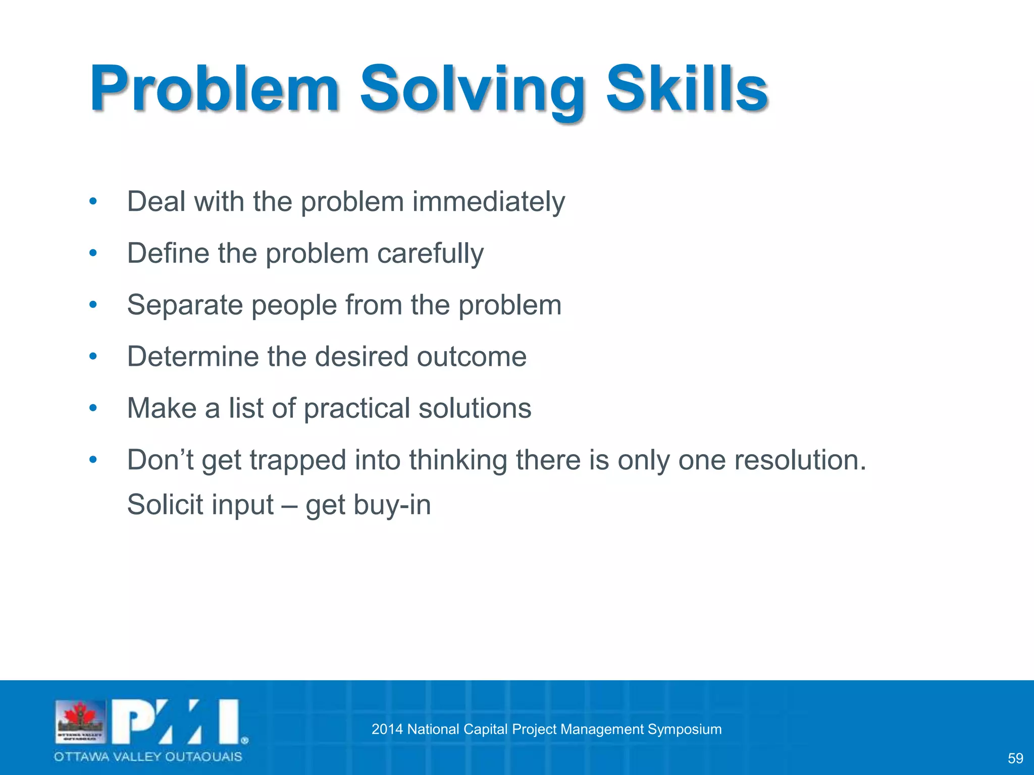 59 
Problem Solving Skills 
• Deal with the problem immediately 
• Define the problem carefully 
• Separate people from the problem 
• Determine the desired outcome 
• Make a list of practical solutions 
• Don’t get trapped into thinking there is only one resolution. 
Solicit input – get buy-in 
2014 National Capital Project Management Symposium 
 
