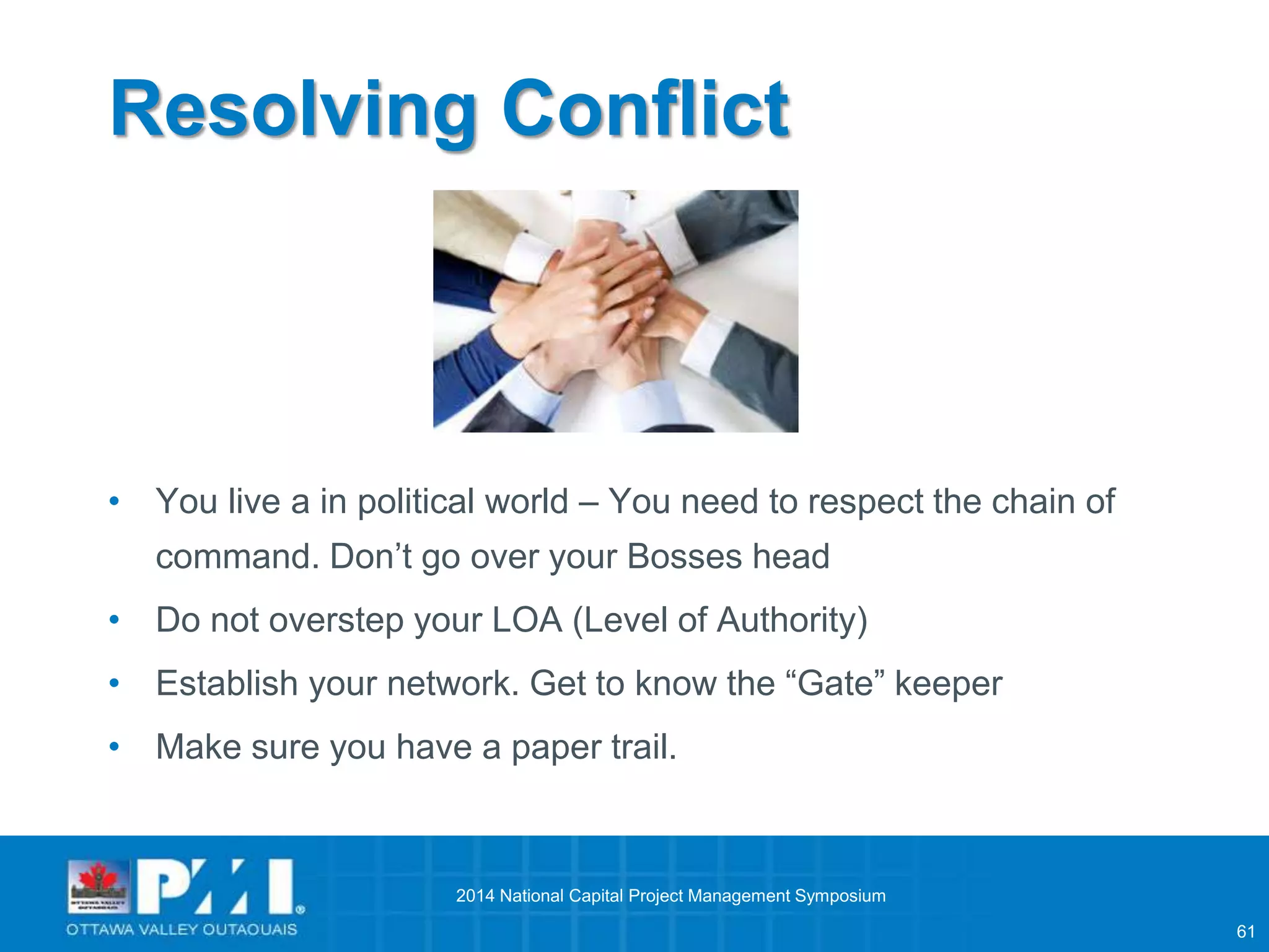 61 
Resolving Conflict 
• You live a in political world – You need to respect the chain of 
command. Don’t go over your Bosses head 
• Do not overstep your LOA (Level of Authority) 
• Establish your network. Get to know the “Gate” keeper 
• Make sure you have a paper trail. 
2014 National Capital Project Management Symposium 
 