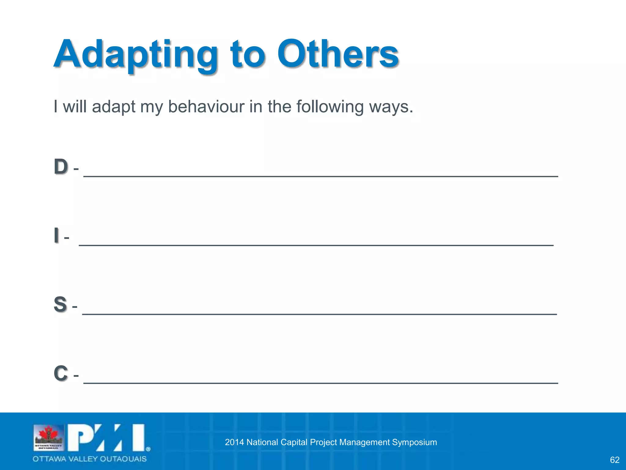 62 
Adapting to Others 
I will adapt my behaviour in the following ways. 
D - _________________________________________________ 
I - _________________________________________________ 
S - _________________________________________________ 
C - _________________________________________________ 
2014 National Capital Project Management Symposium 
 
