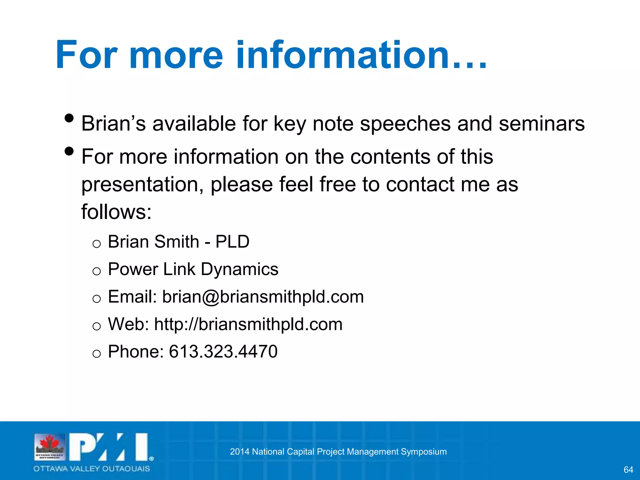 64 
For more information… 
• Brian’s available for key note speeches and seminars 
• For more information on the contents of this 
presentation, please feel free to contact me as 
follows: 
o Brian Smith - PLD 
o Power Link Dynamics 
o Email: brian@briansmithpld.com 
o Web: http://briansmithpld.com 
o Phone: 613.323.4470 
2014 National Capital Project Management Symposium 
