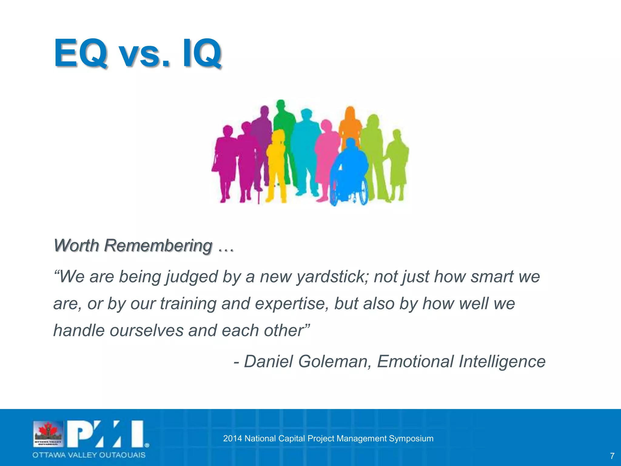 7 
EQ vs. IQ 
Worth Remembering … 
“We are being judged by a new yardstick; not just how smart we 
are, or by our training and expertise, but also by how well we 
handle ourselves and each other” 
- Daniel Goleman, Emotional Intelligence 
2014 National Capital Project Management Symposium 
 