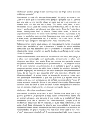 Interlocutor: Existe o perigo de cair na introspecção ao dirigir o olhar a nossos 
problemas pessoais? 
Krishnamurti: por que não tem que haver perigo? Há perigo ao cruzar a rua. 
Quer você dizer que não devemos olhar porque é perigoso fazê-lo? Lembro 
que uma vez, se me permite relatar um caso que serve de exemplo, um 
homem muito rico veio nos ver e disse: “Sou muito, muito sério, e estou 
interessado no que você diz e desejo resolver todo meus „isto e o de mais à 
frente ” vocês sabem, as tolices de que fala a gente. Disse-lhe: “muito bem, 
senhor, investiguemos isso”, e falamos. Voltou várias vezes, e depois da 
segunda semana veio e me disse: “tenho sonhos horríveis, espantosos, e me 
parece ver que tudo o que me rodeia desaparece, que todas as coisas se vão”; 
e acrescentou: “provavelmente isso é o resultado de inquirir dentro de mim 
mesmo e vejo o perigo que isso representa”. Após, não voltou mais. 
Todos queremos estar a salvo, seguros em nosso pequeno mundo o mundo da 
“ordem bem estabelecida” que é desordem, o mundo de nossas relações 
particulares que não desejamos que se perturbem a excludente e estreita 
relação entre marido e mulher, em que há desdita, desconfiança, temor, perigo, 
ciúmes, ira, domínio. 
Existe uma maneira de olhar dentro de nós mesmos sem medo, sem perigo; é 
o olhar sem condenação nem justificação, simplesmente o olhar, sem 
interpretar, sem julgar, sem avaliar. Para isso a mente tem que estar ansiosa 
de aprender mediante a observação do que realmente é. Que perigo há no que 
é”? Os seres humanos são violentos; isso é em realidade “o que é”, e o perigo 
que provocaram no mundo é o efeito desta violência, é o resultado do medo. O 
que tem de perigoso em observá-lo e em tratar de extirpar completamente esse 
medo, de tal maneira que possamos criar uma sociedade diferente com 
diferentes valores? Há grande beleza na observação, em ver as coisas como 
são, psicológica, internamente; o qual não quer dizer que alguém aceite as 
coisas como são, nem tampouco que as rechace ou deseje alterar “o que é”, 
porque a mesma percepção do que é” gera sua própria mutação. Mas um deve 
conhecer a arte de “olhar” e a arte de “olhar” nunca é introspectivo ou analítico, 
mas sim consiste, simplesmente, em observar, sem opção alguma. 
Interlocutor: Não existe o medo espontâneo? 
Krishnamurti: Chamaria você medo a isso? Quando você sabe que o fogo 
queima, quando vê um precipício, é medo afastar-se? Quando se aparta ante 
um animal selvagem, uma serpente é isso medo, ou é inteligência? Essa 
inteligência pode ser o resultado do condicionamento, porque você foi 
condicionado aos perigos de um precipício, de outro modo poderia cair, e isso 
seria o final. Essa inteligência lhe adverte que tome cuidado; é medo essa 
inteligência? Mas é essa a inteligência que funciona quando nos dividimos em 
nacionalidades, em grupos religiosos? Ao nos dividir entre “você” e “eu”, “nós” 
e “eles”, atuamos com inteligência? O que opera nesta divisão, o que ocasiona 
 