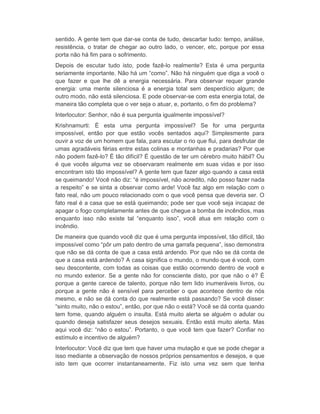 sentido. A gente tem que dar-se conta de tudo, descartar tudo: tempo, análise, 
resistência, o tratar de chegar ao outro lado, o vencer, etc, porque por essa 
porta não há fim para o sofrimento. 
Depois de escutar tudo isto, pode fazê-lo realmente? Esta é uma pergunta 
seriamente importante. Não há um “como”. Não há ninguém que diga a você o 
que fazer e que lhe dê a energia necessária. Para observar requer grande 
energia: uma mente silenciosa é a energia total sem desperdício algum; de 
outro modo, não está silenciosa. E pode observar-se com esta energia total, de 
maneira tão completa que o ver seja o atuar, e, portanto, o fim do problema? 
Interlocutor: Senhor, não é sua pergunta igualmente impossível? 
Krishnamurti: É esta uma pergunta impossível? Se for uma pergunta 
impossível, então por que estão vocês sentados aqui? Simplesmente para 
ouvir a voz de um homem que fala, para escutar o rio que flui, para desfrutar de 
umas agradáveis férias entre estas colinas e montanhas e pradarias? Por que 
não podem fazê-lo? É tão difícil? É questão de ter um cérebro muito hábil? Ou 
é que vocês alguma vez se observaram realmente em suas vidas e por isso 
encontram isto tão impossível? A gente tem que fazer algo quando a casa está 
se queimando! Você não diz: “é impossível, não acredito, não posso fazer nada 
a respeito” e se sinta a observar como arde! Você faz algo em relação com o 
fato real, não um pouco relacionado com o que você pensa que deveria ser. O 
fato real é a casa que se está queimando; pode ser que você seja incapaz de 
apagar o fogo completamente antes de que chegue a bomba de incêndios, mas 
enquanto isso não existe tal “enquanto isso”, você atua em relação com o 
incêndio. 
De maneira que quando você diz que é uma pergunta impossível, tão difícil, tão 
impossível como “pôr um pato dentro de uma garrafa pequena”, isso demonstra 
que não se dá conta de que a casa está ardendo. Por que não se dá conta de 
que a casa está ardendo? A casa significa o mundo, o mundo que é você, com 
seu descontente, com todas as coisas que estão ocorrendo dentro de você e 
no mundo exterior. Se a gente não for consciente disto, por que não o é? É 
porque a gente carece de talento, porque não tem lido inumeráveis livros, ou 
porque a gente não é sensível para perceber o que acontece dentro de nós 
mesmo, e não se dá conta do que realmente está passando? Se você disser: 
“sinto muito, não o estou”, então, por que não o está? Você se dá conta quando 
tem fome, quando alguém o insulta. Está muito alerta se alguém o adular ou 
quando deseja satisfazer seus desejos sexuais. Então está muito alerta. Mas 
aqui você diz: “não o estou”. Portanto, o que você tem que fazer? Confiar no 
estímulo e incentivo de alguém? 
Interlocutor: Você diz que tem que haver uma mutação e que se pode chegar a 
isso mediante a observação de nossos próprios pensamentos e desejos, e que 
isto tem que ocorrer instantaneamente. Fiz isto uma vez sem que tenha 
 