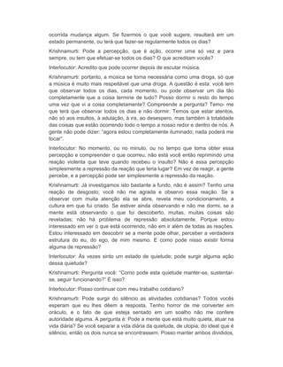 ocorrida mudança algum. Se fizermos o que você sugere, resultará em um 
estado permanente, ou terá que fazer-se regularmente todos os dias? 
Krishnamurti: Pode a percepção, que é ação, ocorrer uma só vez e para 
sempre, ou tem que efetuar-se todos os dias? O que acreditam vocês? 
Interlocutor: Acredito que pode ocorrer depois de escutar música. 
Krishnamurti: portanto, a música se torna necessária como uma droga, só que 
a música é muito mais respeitável que uma droga. A questão é esta: você tem 
que observar todos os dias, cada momento, ou pode observar um dia tão 
completamente que a coisa termine de tudo? Posso dormir o resto do tempo 
uma vez que vi a coisa completamente? Compreende a pergunta? Temo- me 
que terá que observar todos os dias e não dormir. Temos que estar atentos, 
não só aos insultos, à adulação, à ira, ao desespero, mas também à totalidade 
das coisas que estão ocorrendo todo o tempo a nosso redor e dentro de nós. A 
gente não pode dizer: “agora estou completamente iluminado; nada poderá me 
tocar”. 
Interlocutor: No momento, ou no minuto, ou no tempo que toma obter essa 
percepção e compreender o que ocorreu, não está você então reprimindo uma 
reação violenta que teve quando recebeu o insulto? Não é essa percepção 
simplesmente a repressão da reação que teria lugar? Em vez de reagir, a gente 
percebe, e a percepção pode ser simplesmente a repressão da reação. 
Krishnamurti: Já investigamos isto bastante a fundo, não é assim? Tenho uma 
reação de desgosto; você não me agrada e observo essa reação. Se a 
observar com muita atenção ela se abre, revela meu condicionamento, a 
cultura em que fui criado. Se estiver ainda observando e não me dormi, se a 
mente está observando o que foi descoberto, muitas, muitas coisas são 
reveladas; não há problema de repressão absolutamente. Porque estou 
interessado em ver o que está ocorrendo, não em ir além de todas as reações. 
Estou interessado em descobrir se a mente pode olhar, perceber a verdadeira 
estrutura do eu, do ego, de mim mesmo. E como pode nisso existir forma 
alguma de repressão? 
Interlocutor: Às vezes sinto um estado de quietude; pode surgir alguma ação 
dessa quietude? 
Krishnamurti: Pergunta você: “Como pode esta quietude manter-se, sustentar-se, 
seguir funcionando?” É isso? 
Interlocutor: Posso continuar com meu trabalho cotidiano? 
Krishnamurti: Pode surgir do silêncio as atividades cotidianas? Todos vocês 
esperam que eu lhes dêem a resposta. Tenho horror de me converter em 
oráculo, e o fato de que esteja sentado em um soalho não me confere 
autoridade alguma. A pergunta é: Pode a mente que está muito quieta, atuar na 
vida diária? Se você separar a vida diária da quietude, de utopia, do ideal que é 
silêncio, então os dois nunca se encontrassem. Posso manter ambos divididos, 
 