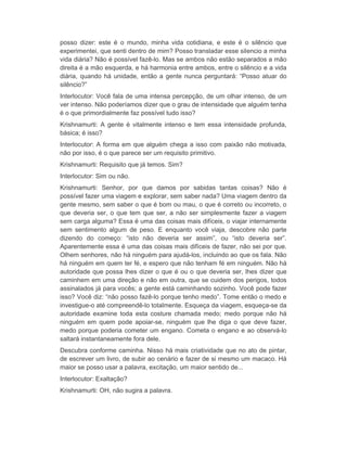 posso dizer: este é o mundo, minha vida cotidiana, e este é o silêncio que 
experimentei, que senti dentro de mim? Posso transladar esse silencio a minha 
vida diária? Não é possível fazê-lo. Mas se ambos não estão separados a mão 
direita é a mão esquerda, e há harmonia entre ambos, entre o silêncio e a vida 
diária, quando há unidade, então a gente nunca perguntará: “Posso atuar do 
silêncio?” 
Interlocutor: Você fala de uma intensa percepção, de um olhar intenso, de um 
ver intenso. Não poderíamos dizer que o grau de intensidade que alguém tenha 
é o que primordialmente faz possível tudo isso? 
Krishnamurti: A gente é vitalmente intenso e tem essa intensidade profunda, 
básica; é isso? 
Interlocutor: A forma em que alguém chega a isso com paixão não motivada, 
não por isso, é o que parece ser um requisito primitivo. 
Krishnamurti: Requisito que já temos. Sim? 
Interlocutor: Sim ou não. 
Krishnamurti: Senhor, por que damos por sabidas tantas coisas? Não é 
possível fazer uma viagem e explorar, sem saber nada? Uma viagem dentro da 
gente mesmo, sem saber o que é bom ou mau, o que é correto ou incorreto, o 
que deveria ser, o que tem que ser, a não ser simplesmente fazer a viagem 
sem carga alguma? Essa é uma das coisas mais difíceis, o viajar internamente 
sem sentimento algum de peso. E enquanto você viaja, descobre não parte 
dizendo do começo: “isto não deveria ser assim”, ou “isto deveria ser”. 
Aparentemente essa é uma das coisas mais difíceis de fazer, não sei por que. 
Olhem senhores, não há ninguém para ajudá-los, incluindo ao que os fala. Não 
há ninguém em quem ter fé, e espero que não tenham fé em ninguém. Não há 
autoridade que possa lhes dizer o que é ou o que deveria ser, lhes dizer que 
caminhem em uma direção e não em outra, que se cuidem dos perigos, todos 
assinalados já para vocês; a gente está caminhando sozinho. Você pode fazer 
isso? Você diz: “não posso fazê-lo porque tenho medo”. Tome então o medo e 
investigue-o até compreendê-lo totalmente. Esqueça da viagem, esqueça-se da 
autoridade examine toda esta costure chamada medo; medo porque não há 
ninguém em quem pode apoiar-se, ninguém que lhe diga o que deve fazer, 
medo porque poderia cometer um engano. Cometa o engano e ao observá-lo 
saltará instantaneamente fora dele. 
Descubra conforme caminha. Nisso há mais criatividade que no ato de pintar, 
de escrever um livro, de subir ao cenário e fazer de si mesmo um macaco. Há 
maior se posso usar a palavra, excitação, um maior sentido de... 
Interlocutor: Exaltação? 
Krishnamurti: OH, não sugira a palavra. 
 