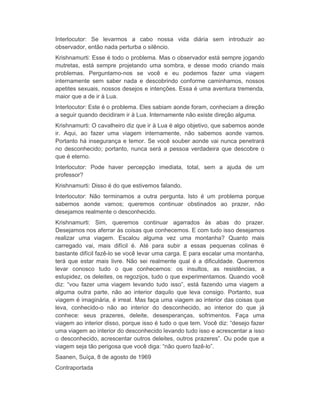 Interlocutor: Se levarmos a cabo nossa vida diária sem introduzir ao 
observador, então nada perturba o silêncio. 
Krishnamurti: Esse é todo o problema. Mas o observador está sempre jogando 
mutretas, está sempre projetando uma sombra, e desse modo criando mais 
problemas. Perguntamo-nos se você e eu podemos fazer uma viagem 
internamente sem saber nada e descobrindo conforme caminhamos, nossos 
apetites sexuais, nossos desejos e intenções. Essa é uma aventura tremenda, 
maior que a de ir à Lua. 
Interlocutor: Este é o problema. Eles sabiam aonde foram, conheciam a direção 
a seguir quando decidiram ir à Lua. Internamente não existe direção alguma. 
Krishnamurti: O cavalheiro diz que ir à Lua é algo objetivo, que sabemos aonde 
ir. Aqui, ao fazer uma viagem internamente, não sabemos aonde vamos. 
Portanto há insegurança e temor. Se você souber aonde vai nunca penetrará 
no desconhecido; portanto, nunca será a pessoa verdadeira que descobre o 
que é eterno. 
Interlocutor: Pode haver percepção imediata, total, sem a ajuda de um 
professor? 
Krishnamurti: Disso é do que estivemos falando. 
Interlocutor: Não terminamos a outra pergunta. Isto é um problema porque 
sabemos aonde vamos; queremos continuar obstinados ao prazer, não 
desejamos realmente o desconhecido. 
Krishnamurti: Sim, queremos continuar agarrados às abas do prazer. 
Desejamos nos aferrar às coisas que conhecemos. E com tudo isso desejamos 
realizar uma viagem. Escalou alguma vez uma montanha? Quanto mais 
carregado vai, mais difícil é. Até para subir a essas pequenas colinas é 
bastante difícil fazê-lo se você levar uma carga. E para escalar uma montanha, 
terá que estar mais livre. Não sei realmente qual é a dificuldade. Queremos 
levar conosco tudo o que conhecemos: os insultos, as resistências, a 
estupidez, os deleites, os regozijos, tudo o que experimentamos. Quando você 
diz: “vou fazer uma viagem levando tudo isso”, está fazendo uma viagem a 
alguma outra parte, não ao interior daquilo que leva consigo. Portanto, sua 
viagem é imaginária, é irreal. Mas faça uma viagem ao interior das coisas que 
leva, conhecido-o não ao interior do desconhecido, ao interior do que já 
conhece: seus prazeres, deleite, desesperanças, sofrimentos. Faça uma 
viagem ao interior disso, porque isso é tudo o que tem. Você diz: “desejo fazer 
uma viagem ao interior do desconhecido levando tudo isso e acrescentar a isso 
o desconhecido, acrescentar outros deleites, outros prazeres”. Ou pode que a 
viagem seja tão perigosa que você diga: “não quero fazê-lo”. 
Saanen, Suíça, 8 de agosto de 1969 
Contraportada 
 