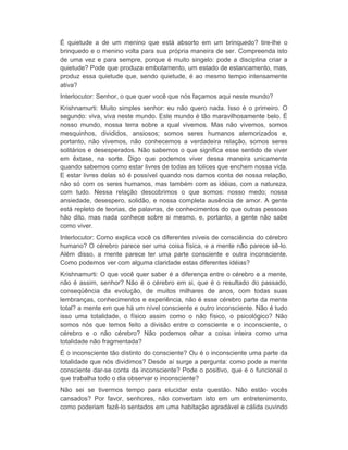 É quietude a de um menino que está absorto em um brinquedo? tire-lhe o 
brinquedo e o menino volta para sua própria maneira de ser. Compreenda isto 
de uma vez e para sempre, porque é muito singelo: pode a disciplina criar a 
quietude? Pode que produza embotamento, um estado de estancamento, mas, 
produz essa quietude que, sendo quietude, é ao mesmo tempo intensamente 
ativa? 
Interlocutor: Senhor, o que quer você que nós façamos aqui neste mundo? 
Krishnamurti: Muito simples senhor: eu não quero nada. Isso é o primeiro. O 
segundo: viva, viva neste mundo. Este mundo é tão maravilhosamente belo. É 
nosso mundo, nossa terra sobre a qual vivemos. Mas não vivemos, somos 
mesquinhos, divididos, ansiosos; somos seres humanos atemorizados e, 
portanto, não vivemos, não conhecemos a verdadeira relação, somos seres 
solitários e desesperados. Não sabemos o que significa esse sentido de viver 
em êxtase, na sorte. Digo que podemos viver dessa maneira unicamente 
quando sabemos como estar livres de todas as tolices que enchem nossa vida. 
E estar livres delas só é possível quando nos damos conta de nossa relação, 
não só com os seres humanos, mas também com as idéias, com a natureza, 
com tudo. Nessa relação descobrimos o que somos: nosso medo; nossa 
ansiedade, desespero, solidão, e nossa completa ausência de amor. A gente 
está repleto de teorias, de palavras, de conhecimentos do que outras pessoas 
hão dito, mas nada conhece sobre si mesmo, e, portanto, a gente não sabe 
como viver. 
Interlocutor: Como explica você os diferentes níveis de consciência do cérebro 
humano? O cérebro parece ser uma coisa física, e a mente não parece sê-lo. 
Além disso, a mente parece ter uma parte consciente e outra inconsciente. 
Como podemos ver com alguma claridade estas diferentes idéias? 
Krishnamurti: O que você quer saber é a diferença entre o cérebro e a mente, 
não é assim, senhor? Não é o cérebro em si, que é o resultado do passado, 
conseqüência da evolução, de muitos milhares de anos, com todas suas 
lembranças, conhecimentos e experiência, não é esse cérebro parte da mente 
total? a mente em que há um nível consciente e outro inconsciente. Não é tudo 
isso uma totalidade, o físico assim como o não físico, o psicológico? Não 
somos nós que temos feito a divisão entre o consciente e o inconsciente, o 
cérebro e o não cérebro? Não podemos olhar a coisa inteira como uma 
totalidade não fragmentada? 
É o inconsciente tão distinto do consciente? Ou é o inconsciente uma parte da 
totalidade que nós dividimos? Desde aí surge a pergunta: como pode a mente 
consciente dar-se conta da inconsciente? Pode o positivo, que é o funcional o 
que trabalha todo o dia observar o inconsciente? 
Não sei se tivermos tempo para elucidar esta questão. Não estão vocês 
cansados? Por favor, senhores, não convertam isto em um entretenimento, 
como poderiam fazê-lo sentados em uma habitação agradável e cálida ouvindo 
 