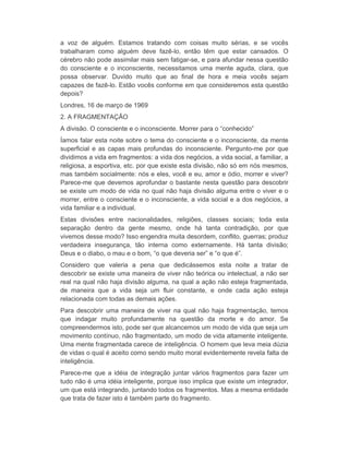 a voz de alguém. Estamos tratando com coisas muito sérias, e se vocês 
trabalharam como alguém deve fazê-lo, então têm que estar cansados. O 
cérebro não pode assimilar mais sem fatigar-se, e para afundar nessa questão 
do consciente e o inconsciente, necessitamos uma mente aguda, clara, que 
possa observar. Duvido muito que ao final de hora e meia vocês sejam 
capazes de fazê-lo. Estão vocês conforme em que consideremos esta questão 
depois? 
Londres, 16 de março de 1969 
2. A FRAGMENTAÇÃO 
A divisão. O consciente e o inconsciente. Morrer para o “conhecido” 
Íamos falar esta noite sobre o tema do consciente e o inconsciente, da mente 
superficial e as capas mais profundas do inconsciente. Pergunto-me por que 
dividimos a vida em fragmentos: a vida dos negócios, a vida social, a familiar, a 
religiosa, a esportiva, etc. por que existe esta divisão, não só em nós mesmos, 
mas também socialmente: nós e eles, você e eu, amor e ódio, morrer e viver? 
Parece-me que devemos aprofundar o bastante nesta questão para descobrir 
se existe um modo de vida no qual não haja divisão alguma entre o viver e o 
morrer, entre o consciente e o inconsciente, a vida social e a dos negócios, a 
vida familiar e a individual. 
Estas divisões entre nacionalidades, religiões, classes sociais; toda esta 
separação dentro da gente mesmo, onde há tanta contradição, por que 
vivemos desse modo? Isso engendra muita desordem, conflito, guerras; produz 
verdadeira insegurança, tão interna como externamente. Há tanta divisão; 
Deus e o diabo, o mau e o bom, “o que deveria ser” e “o que é”. 
Considero que valeria a pena que dedicássemos esta noite a tratar de 
descobrir se existe uma maneira de viver não teórica ou intelectual, a não ser 
real na qual não haja divisão alguma, na qual a ação não esteja fragmentada, 
de maneira que a vida seja um fluir constante, e onde cada ação esteja 
relacionada com todas as demais ações. 
Para descobrir uma maneira de viver na qual não haja fragmentação, temos 
que indagar muito profundamente na questão da morte e do amor. Se 
compreendermos isto, pode ser que alcancemos um modo de vida que seja um 
movimento contínuo, não fragmentado, um modo de vida altamente inteligente. 
Uma mente fragmentada carece de inteligência. O homem que leva meia dúzia 
de vidas o qual é aceito como sendo muito moral evidentemente revela falta de 
inteligência. 
Parece-me que a idéia de integração juntar vários fragmentos para fazer um 
tudo não é uma idéia inteligente, porque isso implica que existe um integrador, 
um que está integrando, juntando todos os fragmentos. Mas a mesma entidade 
que trata de fazer isto é também parte do fragmento. 
 