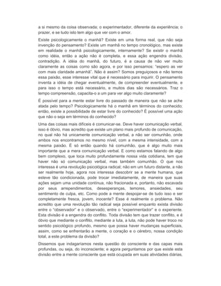 a si mesmo da coisa observada; o experimentador, diferente da experiência; o 
prazer, e se tudo isto tem algo que ver com o amor. 
Existe psicologicamente o manhã? Existe em uma forma real, que não seja 
invenção do pensamento? Existe um manhã no tempo cronológico, mas existe 
em realidade o manhã psicologicamente, internamente? Se existir o manhã 
como idéia, então a ação não é completa, e essa ação engendra divisão, 
contradição. A idéia do manhã, do futuro, é a causa de não ver muito 
claramente as coisas como são agora, e por isso pensamos: “espero as ver 
com mais claridade amanhã”. Não é assim? Somos preguiçosos e não temos 
essa paixão, esse interesse vital que é necessário para inquirir. O pensamento 
inventa a idéia de chegar eventualmente, de compreender eventualmente, e 
para isso o tempo está necessário, e muitos dias são necessários. Traz o 
tempo compreensão, capacita-o a um para ver algo muito claramente? 
É possível para a mente estar livre do passado de maneira que não se ache 
atada pelo tempo? Psicologicamente há o manhã em términos do conhecido; 
então, existe a possibilidade de estar livre do conhecido? É possível uma ação 
que não o seja em términos do conhecido? 
Uma das coisas mais difíceis é comunicar-se. Deve haver comunicação verbal, 
isso é óbvio, mas acredito que existe um plano mais profundo de comunicação, 
no qual não há unicamente comunicação verbal, a não ser comunhão, onde 
ambos nos encontramos no mesmo nível, com a mesma intensidade, com a 
mesma paixão. É só então quando há comunhão, que é algo muito mais 
importante que a mera comunicação verbal. E como estamos falando de algo 
bem complexo, que toca muito profundamente nossa vida cotidiana, tem que 
haver não só comunicação verbal, mas também comunhão. O que nos 
interessa é uma revolução psicológica radical; não em um futuro distante, a não 
ser realmente hoje, agora nos interessa descobrir se a mente humana, que 
esteve tão condicionada, pode trocar imediatamente, de maneira que suas 
ações sejam uma unidade contínua, não fracionada e, portanto, não escavada 
por seus arrependimentos, desesperanças, temores, ansiedades, seu 
sentimento de culpa, etc. Como pode a mente despojar-se de tudo isso e ser 
completamente fresca, jovem, inocente? Esse é realmente o problema. Não 
acredito que uma revolução tão radical seja possível enquanto exista divisão 
entre o “observador” e o observado, entre o “experimentador” e o experiente. 
Esta divisão é a engendra do conflito. Toda divisão tem que trazer conflito, e é 
óbvio que mediante o conflito, mediante a luta, a luta, não pode haver troco no 
sentido psicológico profundo, mesmo que possa haver mudanças superficiais, 
assim, como se enfrentarão a mente, o coração e o cérebro, nossa condição 
total, a este problema da divisão? 
Dissemos que indagaríamos nesta questão do consciente e das capas mais 
profundas, ou seja, do inconsciente; e agora perguntamos por que existe esta 
divisão entre a mente consciente que está ocupada em suas atividades diárias, 
 