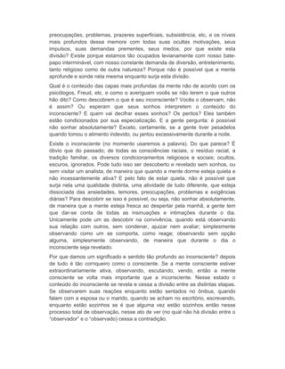 preocupações, problemas, prazeres superficiais, subsistência, etc, e os níveis 
mais profundos dessa memore com todas suas ocultas motivações, seus 
impulsos, suas demandas prementes, seus medos, por que existe esta 
divisão? Existe porque estamos tão ocupados levianamente com nosso bate-papo 
interminável, com nosso constante demanda de diversão, entretenimento, 
tanto religioso como de outra natureza? Porque não é possível que a mente 
aprofunde e sonde nela mesma enquanto surja esta divisão. 
Qual é o conteúdo das capas mais profundas da mente não de acordo com os 
psicólogos, Freud, etc. e como o averiguam vocês se não lerem o que outros 
hão dito? Como descobrem o que é seu inconsciente? Vocês o observam, não 
é assim? Ou esperam que seus sonhos interpretem o conteúdo do 
inconsciente? E quem vai decifrar esses sonhos? Os peritos? Eles também 
estão condicionados por sua especialização. E a gente pergunta: é possível 
não sonhar absolutamente? Exceto, certamente, se a gente tiver pesadelos 
quando tomou o alimento indevido, ou jantou excessivamente durante a noite. 
Existe o inconsciente (no momento usaremos a palavra). Do que parece? É 
óbvio que do passado; de todas as consciências raciais, o resíduo racial, a 
tradição familiar, os diversos condicionamentos religiosos e sociais; ocultos, 
escuros, ignorados. Pode tudo isso ser descoberto e revelado sem sonhos, ou 
sem visitar um analista, de maneira que quando a mente dorme esteja quieta e 
não incessantemente ativa? E pelo fato de estar quieta, não é possível que 
surja nela uma qualidade distinta, uma atividade de tudo diferente, que esteja 
dissociada das ansiedades, temores, preocupações, problemas e exigências 
diárias? Para descobrir se isso é possível, ou seja, não sonhar absolutamente, 
de maneira que a mente esteja fresca ao despertar pela manhã, a gente tem 
que dar-se conta de todas as insinuações e intimações durante o dia. 
Unicamente pode um as descobrir na convivência, quando está observando 
sua relação com outros, sem condenar, ajuizar nem avaliar; simplesmente 
observando como um se comporta, como reage; observando sem opção 
alguma, simplesmente observando, de maneira que durante o dia o 
inconsciente seja revelado. 
Por que damos um significado e sentido tão profundo ao inconsciente? depois 
de tudo é tão corriqueiro como o consciente. Se a mente consciente estiver 
extraordinariamente ativa, observando, escutando, vendo, então a mente 
consciente se volta mais importante que a inconsciente. Nesse estado o 
conteúdo do inconsciente se revela e cessa a divisão entre as distintas etapas. 
Se observarem suas reações enquanto estão sentados no ônibus, quando 
falam com a esposa ou o marido, quando se acham no escritório, escrevendo, 
enquanto estão sozinhos se é que alguma vez estão sozinhos então nesse 
processo total de observação, nesse ato de ver (no qual não há divisão entre o 
“observador” e o “observado) cessa a contradição. 
 