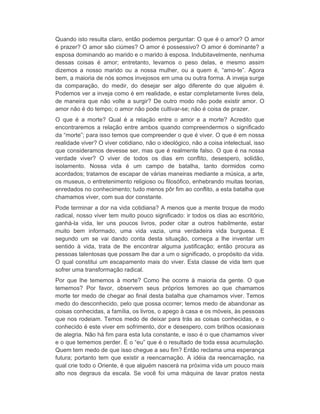Quando isto resulta claro, então podemos perguntar: O que é o amor? O amor 
é prazer? O amor são ciúmes? O amor é possessivo? O amor é dominante? a 
esposa dominando ao marido e o marido à esposa. Indubitavelmente, nenhuma 
dessas coisas é amor; entretanto, levamos o peso delas, e mesmo assim 
dizemos a nosso marido ou a nossa mulher, ou a quem é, “amo-te”. Agora 
bem, a maioria de nós somos invejosos em uma ou outra forma. A inveja surge 
da comparação, do medir, do desejar ser algo diferente do que alguém é. 
Podemos ver a inveja como é em realidade, e estar completamente livres dela, 
de maneira que não volte a surgir? De outro modo não pode existir amor. O 
amor não é do tempo; o amor não pode cultivar-se; não é coisa de prazer. 
O que é a morte? Qual é a relação entre o amor e a morte? Acredito que 
encontraremos a relação entre ambos quando compreendermos o significado 
da “morte”; para isso temos que compreender o que é viver. O que é em nossa 
realidade viver? O viver cotidiano, não o ideológico, não a coisa intelectual, isso 
que consideramos devesse ser, mas que é realmente falso. O que é na nossa 
verdade viver? O viver de todos os dias em conflito, desespero, solidão, 
isolamento. Nossa vida é um campo de batalha, tanto dormidos como 
acordados; tratamos de escapar de várias maneiras mediante a música, a arte, 
os museus, o entretenimento religioso ou filosófico, enhebrando muitas teorias, 
enredados no conhecimento; tudo menos pôr fim ao conflito, a esta batalha que 
chamamos viver, com sua dor constante. 
Pode terminar a dor na vida cotidiana? A menos que a mente troque de modo 
radical, nosso viver tem muito pouco significado: ir todos os dias ao escritório, 
ganhá-la vida, ler uns poucos livros, poder citar a outros habilmente, estar 
muito bem informado, uma vida vazia, uma verdadeira vida burguesa. E 
segundo um se vai dando conta desta situação, começa a lhe inventar um 
sentido à vida, trata de lhe encontrar alguma justificação; então procura as 
pessoas talentosas que possam lhe dar a um o significado, o propósito da vida. 
O qual constitui um escapamento mais do viver. Esta classe de vida tem que 
sofrer uma transformação radical. 
Por que lhe tememos à morte? Como lhe ocorre à maioria da gente. O que 
tememos? Por favor, observem seus próprios temores ao que chamamos 
morte ter medo de chegar ao final desta batalha que chamamos viver. Temos 
medo do desconhecido, pelo que possa ocorrer; temos medo de abandonar as 
coisas conhecidas, a família, os livros, o apego à casa e os móveis, às pessoas 
que nos rodeiam. Temos medo de deixar para trás as coisas conhecidas, e o 
conhecido é este viver em sofrimento, dor e desespero, com brilhos ocasionais 
de alegria. Não há fim para esta luta constante, e isso é o que chamamos viver 
e o que tememos perder. É o “eu” que é o resultado de toda essa acumulação. 
Quem tem medo de que isso chegue a seu fim? Então reclama uma esperança 
futura; portanto tem que existir a reencarnação. A idéia da reencarnação, na 
qual crie todo o Oriente, é que alguém nascerá na próxima vida um pouco mais 
alto nos degraus da escala. Se você foi uma máquina de lavar pratos nesta 
 