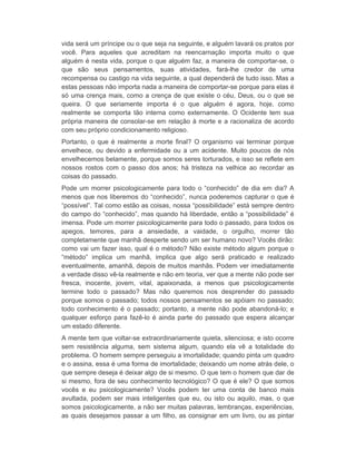 vida será um príncipe ou o que seja na seguinte, e alguém lavará os pratos por 
você. Para aqueles que acreditam na reencarnação importa muito o que 
alguém é nesta vida, porque o que alguém faz, a maneira de comportar-se, o 
que são seus pensamentos, suas atividades, fará-lhe credor de uma 
recompensa ou castigo na vida seguinte, a qual dependerá de tudo isso. Mas a 
estas pessoas não importa nada a maneira de comportar-se porque para elas é 
só uma crença mais, como a crença de que existe o céu, Deus, ou o que se 
queira. O que seriamente importa é o que alguém é agora, hoje, como 
realmente se comporta tão interna como externamente. O Ocidente tem sua 
própria maneira de consolar-se em relação à morte e a racionaliza de acordo 
com seu próprio condicionamento religioso. 
Portanto, o que é realmente a morte final? O organismo vai terminar porque 
envelhece, ou devido a enfermidade ou a um acidente. Muito poucos de nós 
envelhecemos belamente, porque somos seres torturados, e isso se reflete em 
nossos rostos com o passo dos anos; há tristeza na velhice ao recordar as 
coisas do passado. 
Pode um morrer psicologicamente para todo o “conhecido” de dia em dia? A 
menos que nos liberemos do “conhecido”, nunca poderemos capturar o que é 
“possível”. Tal como estão as coisas, nossa “possibilidade” está sempre dentro 
do campo do “conhecido”, mas quando há liberdade, então a “possibilidade” é 
imensa. Pode um morrer psicologicamente para todo o passado, para todos os 
apegos, temores, para a ansiedade, a vaidade, o orgulho, morrer tão 
completamente que manhã desperte sendo um ser humano novo? Vocês dirão: 
como vai um fazer isso, qual é o método? Não existe método algum porque o 
“método” implica um manhã, implica que algo será praticado e realizado 
eventualmente, amanhã, depois de muitos manhãs. Podem ver imediatamente 
a verdade disso vê-la realmente e não em teoria, ver que a mente não pode ser 
fresca, inocente, jovem, vital, apaixonada, a menos que psicologicamente 
termine todo o passado? Mas não queremos nos desprender do passado 
porque somos o passado; todos nossos pensamentos se apóiam no passado; 
todo conhecimento é o passado; portanto, a mente não pode abandoná-lo; e 
qualquer esforço para fazê-lo é ainda parte do passado que espera alcançar 
um estado diferente. 
A mente tem que voltar-se extraordinariamente quieta, silenciosa; e isto ocorre 
sem resistência alguma, sem sistema algum, quando ela vê a totalidade do 
problema. O homem sempre perseguiu a imortalidade; quando pinta um quadro 
e o assina, essa é uma forma de imortalidade; deixando um nome atrás dele, o 
que sempre deseja é deixar algo de si mesmo. O que tem o homem que dar de 
si mesmo, fora de seu conhecimento tecnológico? O que é ele? O que somos 
vocês e eu psicologicamente? Vocês podem ter uma conta de banco mais 
avultada, podem ser mais inteligentes que eu, ou isto ou aquilo, mas, o que 
somos psicologicamente, a não ser muitas palavras, lembranças, experiências, 
as quais desejamos passar a um filho, as consignar em um livro, ou as pintar 
 