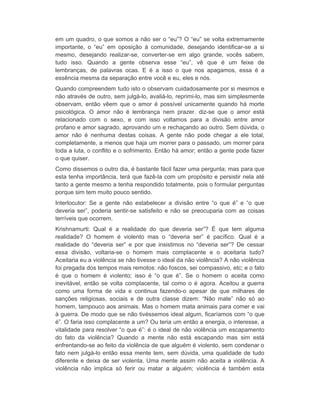 em um quadro, o que somos a não ser o “eu”? O “eu” se volta extremamente 
importante, o “eu” em oposição à comunidade, desejando identificar-se a si 
mesmo, desejando realizar-se, converter-se em algo grande, vocês sabem, 
tudo isso. Quando a gente observa esse “eu”, vê que é um feixe de 
lembranças, de palavras ocas. E é a isso o que nos apagamos, essa é a 
essência mesma da separação entre você e eu, eles e nós. 
Quando compreendem tudo isto o observam cuidadosamente por si mesmos e 
não através de outro, sem julgá-lo, avaliá-lo, reprimi-lo, mas sim simplesmente 
observam, então vêem que o amor é possível unicamente quando há morte 
psicológica. O amor não é lembrança nem prazer. diz-se que o amor está 
relacionado com o sexo, e com isso voltamos para a divisão entre amor 
profano e amor sagrado, aprovando um e rechaçando ao outro. Sem dúvida, o 
amor não é nenhuma destas coisas. A gente não pode chegar a ele total, 
completamente, a menos que haja um morrer para o passado, um morrer para 
toda a luta, o conflito e o sofrimento. Então há amor; então a gente pode fazer 
o que quiser. 
Como dissemos o outro dia, é bastante fácil fazer uma pergunta; mas para que 
esta tenha importância, terá que fazê-la com um propósito e persistir nela até 
tanto a gente mesmo a tenha respondido totalmente, pois o formular perguntas 
porque sim tem muito pouco sentido. 
Interlocutor: Se a gente não estabelecer a divisão entre “o que é” e “o que 
deveria ser”, poderia sentir-se satisfeito e não se preocuparia com as coisas 
terríveis que ocorrem. 
Krishnamurti: Qual é a realidade do que deveria ser”? É que tem alguma 
realidade? O homem é violento mas o “deveria ser” é pacífico. Qual é a 
realidade do “deveria ser” e por que insistimos no “deveria ser”? De cessar 
essa divisão, voltaria-se o homem mais complacente e o aceitaria tudo? 
Aceitaria eu a violência se não tivesse o ideal da não violência? A não violência 
foi pregada dos tempos mais remotos: não foscos, sei compassivo, etc; e o fato 
é que o homem é violento; isso é “o que é”. Se o homem o aceita como 
inevitável, então se volta complacente, tal como o é agora. Aceitou a guerra 
como uma forma de vida e continua fazendo-o apesar de que milhares de 
sanções religiosas, sociais e de outra classe dizem: “Não mate” não só ao 
homem, tampouco aos animais. Mas o homem mata animais para comer e vai 
à guerra. De modo que se não tivéssemos ideal algum, ficaríamos com “o que 
é”. O faria isso complacente a um? Ou teria um então a energia, o interesse, a 
vitalidade para resolver “o que é”: é o ideal de não violência um escapamento 
do fato da violência? Quando a mente não está escapando mas sim está 
enfrentando-se ao feito da violência de que alguém é violento, sem condenar o 
fato nem julgá-lo então essa mente tem, sem dúvida, uma qualidade de tudo 
diferente e deixa de ser violenta. Uma mente assim não aceita a violência. A 
violência não implica só ferir ou matar a alguém; violência é também esta 
 