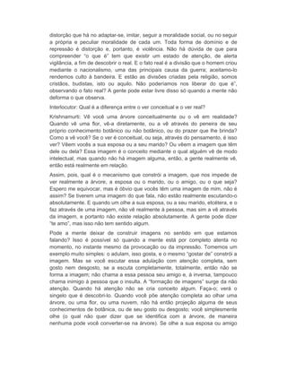 distorção que há no adaptar-se, imitar, seguir a moralidade social, ou no seguir 
a própria e peculiar moralidade de cada um. Toda forma de domínio e de 
repressão é distorção e, portanto, é violência. Não há dúvida de que para 
compreender “o que é” tem que existir um estado de atenção, de alerta 
vigilância, a fim de descobrir o real. E o fato real é a divisão que o homem criou 
mediante o nacionalismo, uma das principais causa da guerra; aceitamo-lo 
rendemos culto à bandeira. E estão as divisões criadas pela religião, somos 
cristãos, budistas, isto ou aquilo. Não poderíamos nos liberar do que é”, 
observando o fato real? A gente pode estar livre disso só quando a mente não 
deforma o que observa. 
Interlocutor: Qual é a diferença entre o ver conceitual e o ver real? 
Krishnamurti: Vê você uma árvore conceitualmente ou o vê em realidade? 
Quando vê uma flor, vê-a diretamente, ou a vê através do peneira de seu 
próprio conhecimento botânico ou não botânico, ou do prazer que lhe brinda? 
Como a vê você? Se o ver é conceitual, ou seja, através do pensamento, é isso 
ver? Vêem vocês a sua esposa ou a seu marido? Ou vêem a imagem que têm 
dele ou dela? Essa imagem é o conceito mediante o qual alguém vê de modo 
intelectual, mas quando não há imagem alguma, então, a gente realmente vê, 
então está realmente em relação. 
Assim, pois, qual é o mecanismo que constrói a imagem, que nos impede de 
ver realmente a árvore, a esposa ou o marido, ou o amigo, ou o que seja? 
Espero me equivocar, mas é óbvio que vocês têm uma imagem de mim, não é 
assim? Se tiverem uma imagem do que fala, não estão realmente escutando-o 
absolutamente. E quando um olhe a sua esposa, ou a seu marido, etcétera, e o 
faz através de uma imagem, não vê realmente à pessoa, mas sim a vê através 
da imagem, e portanto não existe relação absolutamente. A gente pode dizer 
“te amo”, mas isso não tem sentido algum. 
Pode a mente deixar de construir imagens no sentido em que estamos 
falando? Isso é possível só quando a mente está por completo atenta no 
momento, no instante mesmo da provocação ou da impressão. Tomemos um 
exemplo muito simples: o adulam, isso gosta, e o mesmo “gostar de” constrói a 
imagem. Mas se você escutar essa adulação com atenção completa, sem 
gosto nem desgosto, se a escuta completamente, totalmente, então não se 
forma a imagem; não chama a essa pessoa seu amigo e, à inversa, tampouco 
chama inimigo à pessoa que o insulta. A “formação de imagens” surge da não 
atenção. Quando há atenção não se cria conceito algum. Faça-o; verá o 
singelo que é descobri-lo. Quando você põe atenção completa ao olhar uma 
árvore, ou uma flor, ou uma nuvem, não há então projeção alguma de seus 
conhecimentos de botânica, ou de seu gosto ou desgosto; você simplesmente 
olhe (o qual não quer dizer que se identifica com a árvore, de maneira 
nenhuma pode você converter-se na árvore). Se olhe a sua esposa ou amigo 
 