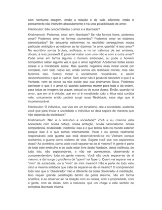 sem nenhuma imagem, então a relação é de tudo diferente; então o 
pensamento não intervém absolutamente e há uma possibilidade de amor. 
Interlocutor: São concomitantes o amor e a liberdade? 
Krishnamurti: Podemos amar sem liberdade? Se não formos livres, podemos 
amar? Podemos amar se formos ciumentos? Podemos amar se estamos 
atemorizados? Se enquanto estivermos no escritório perseguimos nossa 
particular ambição e ao retornar ao lar dizemos “te amo, querida” é isso amor? 
No escritório somos brutais, ardilosos, e no lar tratamos de ser amáveis, 
dóceis, é isso possível? É possível matar com uma mão e com a outra amar? 
Pode amar em forma alguma o homem ambicioso, ou pode o homem 
competitivo saber alguma vez o que o amor significa? Aceitamos todas essas 
coisas e a moralidade social. Mas quando negamos essa moral social por 
completo, com todo nosso ser, então somos em realidade morais; mas não 
fazemos isso. Somos moral e socialmente respeitáveis, e assim 
desconhecemos o que é o amor. Sem amor não é possível descobrir o que é a 
Verdade, nem se existe ou não existe isso que chamamos Deus. Podemos 
conhecer o que é o amor só quando sabemos morrer para todo o do ontem, 
para todas as imagens do prazer, sexual ou de outra classe. Então, quando há 
amor, que em si é virtude, que em si é moralidade toda a ética está contida 
nele, unicamente então poderá surgir essa Realidade, esse algo que é 
incomensurável. 
Interlocutor: O indivíduo, que vive em um torvelinho, cria a sociedade, sustenta 
você que para trocar a sociedade o indivíduo se dela separe de maneira que 
não dependa da sociedade? 
Krishnamurti: Não é o indivíduo a sociedade? Você e eu criamos esta 
sociedade com nossa cobiça, nossa ambição, nosso nacionalismo, nossa 
competência, brutalidade, violência; isso é o que temos feito no mundo exterior 
porque isso é o que somos internamente. Você e eu somos realmente 
responsáveis pela guerra que está desenvolvendo-se no Vietnam porque 
aceitamos a guerra como sistema de vida. Sugere você que nos separemos 
disso? Ao contrário, como pode você separar-se de si mesmo? A gente é parte 
de todo este embrulho e só pode estar livre desta fealdade, desta violência, de 
tudo isto, não separando-se, a não ser aprendendo, observando e 
compreendendo-o tudo na gente mesmo. Você não pode separar-se de si 
mesmo, e daí surge o problema de “quem” vai fazer o. Quem vai separar me a 
“mim” da sociedade, ou a “mim” de mim mesmo? Não é parte de todo este 
circo a mesma entidade que trata de separar-se de si mesmo? O compreender 
todo isso que o “observador” não é diferente da coisa observada- é meditação. 
Isso requer grande penetração dentro da gente mesmo, não em forma 
analítica; é ao observar-se na relação com as coisas, com a propriedade, com 
a gente, com as idéias, com a natureza, que um chega a este sentido de 
completa liberdade interna. 
 
