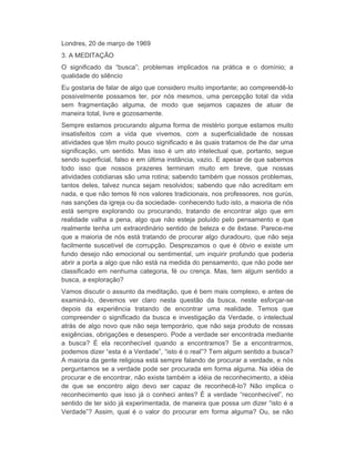 Londres, 20 de março de 1969 
3. A MEDITAÇÃO 
O significado da “busca”; problemas implicados na prática e o domínio; a 
qualidade do silêncio 
Eu gostaria de falar de algo que considero muito importante; ao compreendê-lo 
possivelmente possamos ter, por nós mesmos, uma percepção total da vida 
sem fragmentação alguma, de modo que sejamos capazes de atuar de 
maneira total, livre e gozosamente. 
Sempre estamos procurando alguma forma de mistério porque estamos muito 
insatisfeitos com a vida que vivemos, com a superficialidade de nossas 
atividades que têm muito pouco significado e às quais tratamos de lhe dar uma 
significação, um sentido. Mas isso é um ato intelectual que, portanto, segue 
sendo superficial, falso e em última instância, vazio. E apesar de que sabemos 
todo isso que nossos prazeres terminam muito em breve, que nossas 
atividades cotidianas são uma rotina; sabendo também que nossos problemas, 
tantos deles, talvez nunca sejam resolvidos; sabendo que não acreditam em 
nada, e que não temos fé nos valores tradicionais, nos professores, nos gurús, 
nas sanções da igreja ou da sociedade- conhecendo tudo isto, a maioria de nós 
está sempre explorando ou procurando, tratando de encontrar algo que em 
realidade valha a pena, algo que não esteja poluído pelo pensamento e que 
realmente tenha um extraordinário sentido de beleza e de êxtase. Parece-me 
que a maioria de nós está tratando de procurar algo duradouro, que não seja 
facilmente suscetível de corrupção. Desprezamos o que é óbvio e existe um 
fundo desejo não emocional ou sentimental, um inquirir profundo que poderia 
abrir a porta a algo que não está na medida do pensamento, que não pode ser 
classificado em nenhuma categoria, fé ou crença. Mas, tem algum sentido a 
busca, a exploração? 
Vamos discutir o assunto da meditação, que é bem mais complexo, e antes de 
examiná-lo, devemos ver claro nesta questão da busca, neste esforçar-se 
depois da experiência tratando de encontrar uma realidade. Temos que 
compreender o significado da busca e investigação da Verdade, o intelectual 
atrás de algo novo que não seja temporário, que não seja produto de nossas 
exigências, obrigações e desespero. Pode a verdade ser encontrada mediante 
a busca? É ela reconhecível quando a encontramos? Se a encontrarmos, 
podemos dizer “esta é a Verdade”, “isto é o real”? Tem algum sentido a busca? 
A maioria da gente religiosa está sempre falando de procurar a verdade, e nós 
perguntamos se a verdade pode ser procurada em forma alguma. Na idéia de 
procurar e de encontrar, não existe também a idéia de reconhecimento, a idéia 
de que se encontro algo devo ser capaz de reconhecê-lo? Não implica o 
reconhecimento que isso já o conheci antes? É a verdade “reconhecível”, no 
sentido de ter sido já experimentada, de maneira que possa um dizer “isto é a 
Verdade”? Assim, qual é o valor do procurar em forma alguma? Ou, se não 
 