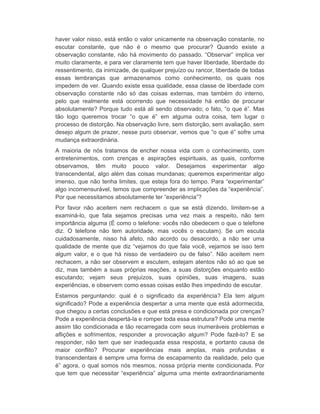 haver valor nisso, está então o valor unicamente na observação constante, no 
escutar constante, que não é o mesmo que procurar? Quando existe a 
observação constante, não há movimento do passado. “Observar” implica ver 
muito claramente, e para ver claramente tem que haver liberdade, liberdade do 
ressentimento, da inimizade, de qualquer prejuízo ou rancor, liberdade de todas 
essas lembranças que armazenamos como conhecimento, os quais nos 
impedem de ver. Quando existe essa qualidade, essa classe de liberdade com 
observação constante não só das coisas externas, mas também do interno, 
pelo que realmente está ocorrendo que necessidade há então de procurar 
absolutamente? Porque tudo está ali sendo observado; o fato, “o que é”. Mas 
tão logo queremos trocar “o que é” em alguma outra coisa, tem lugar o 
processo de distorção. Na observação livre, sem distorção, sem avaliação, sem 
desejo algum de prazer, nesse puro observar, vemos que “o que é” sofre uma 
mudança extraordinária. 
A maioria de nós tratamos de encher nossa vida com o conhecimento, com 
entretenimentos, com crenças e aspirações espirituais, as quais, conforme 
observamos, têm muito pouco valor. Desejamos experimentar algo 
transcendental, algo além das coisas mundanas; queremos experimentar algo 
imenso, que não tenha limites, que esteja fora do tempo. Para “experimentar” 
algo incomensurável, temos que compreender as implicações da “experiência”. 
Por que necessitamos absolutamente ter “experiência”? 
Por favor não aceitem nem rechacem o que se está dizendo, limitem-se a 
examiná-lo, que fala sejamos precisas uma vez mais a respeito, não tem 
importância alguma (É como o telefone: vocês não obedecem o que o telefone 
diz. O telefone não tem autoridade, mas vocês o escutam). Se um escuta 
cuidadosamente, nisso há afeto, não acordo ou desacordo, a não ser uma 
qualidade de mente que diz “vejamos do que fala você, vejamos se isso tem 
algum valor, e o que há nisso de verdadeiro ou de falso”. Não aceitem nem 
rechacem, a não ser observem e escutem, estejam atentos não só ao que se 
diz, mas também a suas próprias reações, a suas distorções enquanto estão 
escutando; vejam seus prejuízos, suas opiniões, suas imagens, suas 
experiências, e observem como essas coisas estão lhes impedindo de escutar. 
Estamos perguntando: qual é o significado da experiência? Ela tem algum 
significado? Pode a experiência despertar a uma mente que está adormecida, 
que chegou a certas conclusões e que está presa e condicionada por crenças? 
Pode a experiência despertá-la e romper toda essa estrutura? Pode uma mente 
assim tão condicionada e tão recarregada com seus inumeráveis problemas e 
aflições e sofrimentos, responder a provocação algum? Pode fazê-lo? E se 
responder, não tem que ser inadequada essa resposta, e portanto causa de 
maior conflito? Procurar experiências mais amplas, mais profundas e 
transcendentais é sempre uma forma de escapamento da realidade, pelo que 
é” agora, o qual somos nós mesmos, nossa própria mente condicionada. Por 
que tem que necessitar “experiência” alguma uma mente extraordinariamente 
 
