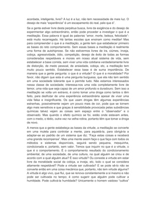 acordada, inteligente, livre? A luz é a luz, não tem necessidade de mais luz. O 
desejo de mais “experiência” é um escapamento do real, pelo que é”. 
Se a gente estiver livre desta perpétua busca, livre da exigência e do desejo de 
experimentar algo extraordinário, então pode proceder a investigar o que é a 
meditação. Essa palavra é igual às palavras “amor, morte, beleza, felicidade”- 
está muito recarregada. Há tantas escolas que ensinam como meditar! Mas 
para compreender o que é a meditação, a gente tem que estabelecer primeiro 
as bases do reto comportamento. Sem essas bases a meditação é realmente 
uma forma de autohipnose. Se não estivermos livres de ira, ciúmes, inveja, 
cobiça, agressividade, ódio, competição, desejo de êxito de todas as formas 
consideradas respeitáveis e morais em nosso atual sistema de vida, sem 
estabelecer a base correta, sem viver uma vida cotidiana verdadeiramente livre 
de distorção, de medo pessoal, de ansiedade, cobiça, etc, a meditação tem 
muito pouco sentido. Estabelecer essa base é de suma importância. De 
maneira que a gente pergunta: o que é a virtude? O que é a moralidade? Por 
favor, não digam que esta é uma pergunta burguesa, que ela não tem sentido 
em uma sociedade tolerante que o permite tudo. Não estamos interessados 
nessa classe de sociedade; interessa-nos uma vida completamente livre de 
temor, uma vida que seja capaz de um amor profundo e duradouro. Sem isso a 
meditação se volta um extravio, é como tomar uma droga como tantos o têm 
feito, para desfrutar de uma experiência extraordinária apesar de viver uma 
vida falsa e insignificante. Os que usam drogas têm algumas experiências 
estranhas, possivelmente vejam um pouco mais de cor, pode que se tornem 
algo mais sensitivos e que graças à sensibilidade provocada pelas substâncias 
químicas talvez vejam as coisas sem espaço entre o “observador” e o 
observado. Mas quando o efeito químico se foi, estão onde estavam antes, 
com o medo, o tédio, outra vez na velha rotina; portanto têm que tomar a droga 
de novo. 
A menos que a gente estabeleça as bases da virtude, a meditação se converte 
em uma muleta para controlar a mente, para aquietá-la, para obrigá-la a 
adaptar-se ao padrão de um sistema que diz: “Faça estas coisas e receberá 
uma grande recompensa”. Mas uma mente assim faça o que faça com todos os 
métodos e sistemas disponíveis, seguirá sendo pequena, mesquinha, 
condicionada e, portanto, sem valor. Temos que inquirir no que é a virtude, o 
que é o comportamento. É o comportamento resultado do condicionamento 
ambiental, de uma sociedade, de uma cultura, na qual alguém se criou e de 
acordo com a qual alguém atua? É isso virtude? Ou consiste a virtude em estar 
livre da moralidade social da cobiça, a inveja, etc, todo o qual se considera 
altamente respeitável? Pode a virtude ser cultivada? E se pode sê-lo não se 
converte então em uma coisa mecânica que, portanto, não tem virtude alguma? 
A virtude é algo vivo, que flui, que se renova constantemente a si mesmo e não 
pode ser cultivada no tempo; é como sugerir que alguém pode cultivar a 
humildade. Pode cultivá-la humildade? Unicamente o homem vaidoso “cultiva” 
 