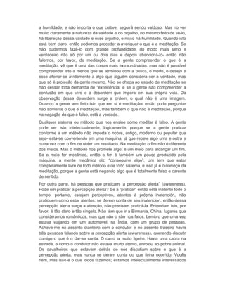 a humildade, e não importa o que cultive, seguirá sendo vaidoso. Mas no ver 
muito claramente a natureza da vaidade e do orgulho, no mesmo feito de vê-lo, 
há liberação dessa vaidade e esse orgulho, e nisso há humildade. Quando isto 
está bem claro, então podemos proceder a averiguar o que é a meditação. Se 
não pudermos fazê-lo com grande profundidade, do modo mais sério e 
verdadeiro não só por um ou dois dias e depois abandoná-lo- então não 
falemos, por favor, de meditação. Se a gente compreender o que é a 
meditação, vê que é uma das coisas mais extraordinárias, mas não é possível 
compreender isto a menos que se terminou com a busca, o medo, o desejo e 
esse aferrar-se avidamente a algo que alguém considera ser a verdade, mas 
que só é projeção da gente mesmo. Não se chega ao estado de meditação se 
não cessar toda demanda de “experiência” e se a gente não compreender a 
confusão em que vive e a desordem que impera em sua própria vida. Da 
observação dessa desordem surge a ordem, o qual não é uma imagem. 
Quando a gente tem feito isto que em si é meditação- então pode perguntar 
não somente o que é meditação, mas também o que não é meditação, porque 
na negação do que é falso, está a verdade. 
Qualquer sistema ou método que nos ensine como meditar é falso. A gente 
pode ver isto intelectualmente, logicamente, porque se a gente praticar 
conforme a um método não importa o nobre, antigo, moderno ou popular que 
seja- está-se convertendo em uma máquina, já que repete algo uma e outra e 
outra vez com o fim de obter um resultado. Na meditação o fim não é diferente 
dos meios. Mas o método nos promete algo; é um meio para alcançar um fim. 
Se o meio for mecânico, então o fim é também um pouco produzido pela 
máquina, a mente mecânica diz: “conseguirei algo”. Um tem que estar 
completamente livre de todo método e de todo sistema, e isso já é o começo da 
meditação, porque a gente está negando algo que é totalmente falso e carente 
de sentido. 
Por outra parte, há pessoas que praticam “a percepção alerta” (awareness). 
Pode um praticar a percepção alerta? Se a “praticar” então está inatento todo o 
tempo, portanto, estejam perceptivos, atentos à própria inatención, não 
pratiquem como estar atentos; se derem conta de seu inatención, então dessa 
percepção alerta surge a atenção, não precisam praticá-la. Entendam isto, por 
favor, é tão claro e tão singelo. Não têm que ir a Birmania, China, lugares que 
consideramos românticos, mas que não o são nos fatos. Lembro que uma vez 
estava viajando em um automóvel, na Índia, com um grupo de pessoas. 
Achava-me no assento dianteiro com o condutor e no assento traseiro havia 
três pessoas falando sobre a percepção alerta (awareness), querendo discutir 
comigo o que é o dar-se conta. O carro ia muito ligeiro. Havia uma cabra na 
estrada, e como o condutor não estava muito atento, enrolou ao pobre animal. 
Os cavalheiros que estavam detrás de nós discutiam sobre o que é a 
percepção alerta, mas nunca se deram conta do que tinha ocorrido. Vocês 
riem, mas isso é o que todos fazemos; estamos intelectualmente interessados 
 