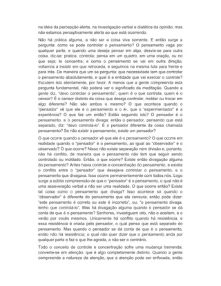 na idéia da percepção alerta, na investigação verbal e dialética da opinião, mas 
não estamos perceptivamente alerta ao que está ocorrendo. 
Não há prática alguma, a não ser a coisa viva somente. E então surge a 
pergunta: como se pode controlar o pensamento? O pensamento vaga por 
qualquer parte, e quando uma deseja pensar em algo, desvia-se para outra 
coisa. diz-se: pratica, controla; pensa em um quadro, em uma oração, ou no 
que seja; te concentre; e como o pensamento se vai em outra direção, 
voltamos a insistir em que retroceda, e seguimos na mesma luta para frente e 
para trás. De maneira que um se pergunta: que necessidade tem que controlar 
o pensamento absolutamente, e qual é a entidade que vai exercer o controle? 
Escutem isto atentamente, por favor. A menos que a gente compreenda esta 
pergunta fundamental, não poderá ver o significado da meditação. Quando a 
gente diz, “devo controlar o pensamento”, quem é o que controla, quem é o 
censor? É o censor distinto da coisa que deseja controlar, moldar ou trocar em 
algo diferente? Não são ambos o mesmo? O que acontece quando o 
“pensador” vê que ele é o pensamento e o é-, que o “experimentador” é a 
experiência? O que faz um então? Estão seguindo isto? O pensador é o 
pensamento, e o pensamento divaga; então o pensador, pensando que está 
separado, diz: “devo controlá-lo”. É o pensador diferente da coisa chamada 
pensamento? Se não existir o pensamento, existe um pensador? 
O que ocorre quando o pensador vê que ele é o pensamento? O que ocorre em 
realidade quando o “pensador” é o pensamento, ao igual ao “observador” é o 
observado? O que ocorre? Nisso não existe separação nem divisão e, portanto, 
não há conflito, de maneira que o pensamento não tem que seguir sendo 
controlado ou moldado. Então, o que ocorre? Existe então divagação alguma 
do pensamento? Antes havia controle e concentração do pensamento, e existia 
o conflito entre o “pensador” que desejava controlar o pensamento, e o 
pensamento que divagava. Isso ocorre permanentemente com todos nós. Logo 
surge a súbita compreensão de que o “pensador” é o pensamento, o qual não é 
uma asseveração verbal a não ser uma realidade. O que ocorre então? Existe 
tal coisa como o pensamento que divaga? Isso acontece só quando o 
“observador” é diferente do pensamento que ele censura; então pode dizer: 
“este pensamento é correto ou este é incorreto”, ou: “o pensamento divaga, 
tenho que controlá-lo”, Mas há divagação alguma quando o pensador se dá 
conta de que é o pensamento? Senhores, investiguem isto, não o aceitem, e o 
verão por vocês mesmos. Unicamente há conflito quando há resistência, e 
essa resistência é criada pelo pensador, o qual pensa que está separado do 
pensamento. Mas quando o pensador se dá conta de que é o pensamento, 
então não há resistência; o qual não quer dizer que o pensamento anda por 
qualquer parte e faz o que lhe agrada, a não ser o contrário. 
Todo o conceito de controle e concentração sofre uma mudança tremenda; 
converte-se em atenção, que é algo completamente distinto. Quando a gente 
compreende a natureza da atenção, que a atenção pode ser enfocada, então 
 