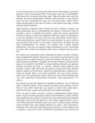 se dá conta de que é uma coisa muito diferente da concentração, pois esta é 
exclusão. Então vocês perguntarão: “Posso fazer algo sem concentração?” 
“Não preciso me concentrar para fazer algo?” Mas não podem fazer algo com 
atenção, que não é concentração? “Atenção” implica atender, ou seja, escutar, 
ouvir, ver com a totalidade de nosso ser, com nosso corpo, nossos nervos. 
Nessa atenção total na qual não há divisão- vocês podem fazer algo, e nessa 
atenção não há resistência. 
Agora vejamos o seguinte: pode a mente, que inclui o cérebro o cérebro, que 
está condicionado, que é a conseqüência de milhares e milhares de anos de 
evolução e que é o depósito da memória-, pode essa mente aquietar-se? 
Porque só quando a mente está totalmente silenciosa, quieta, há percepção e 
se vê com claridade, com uma mente que não está confusa. Como pode a 
mente estar silenciosa, quieta? Não sei se vocês puderam ver por si mesmos 
que para olhar uma árvore, ou uma nuvem cheia de luz e de glória, têm que 
olhar completamente, em silêncio; do contrário não a estão olhando 
diretamente, a não ser com alguma imagem prazenteira ou com a lembrança 
de ontem. Não a olham em realidade, estão vendo a imagem mas bem que o 
fato. 
De maneira que se pergunta: pode a totalidade da mente, incluindo o cérebro, 
estar completamente quieta? Há pessoas muito sérias que se formularam esta 
pergunta sem ter podido resolvê-la; provaram mutretas, hão dito que a mente 
pode aquietar-se mediante a repetição de palavras, trataram vocês de fazê-lo 
alguma vez repetindo “Ave Maria” ou essas palavras sânscritas que algumas 
pessoas trouxeram da Índia, os mantras, repetindo certas palavras para 
aquietar a mente? Não importa de que palavra se trate Coca Cola, qualquer 
palavra, repitam-na ritmicamente, repitam-na freqüentemente e notarão que a 
mente se aquieta. Mas é uma mente embotada, não uma mente sensitiva, 
alerta, ativa, vital, apaixonada, intensa. Mesmo que uma mente embotada diga: 
“tive uma experiência transcendental tremenda”, está enganando-se a si 
mesmo. 
De maneira que isso não depende da repetição de palavras, nem de tratar de 
obtê-lo mediante esforço; muitas mutretas se usaram para aquietar a mente. 
Mas em seu interior sabe bem que quando a mente está quieta todo o 
problema terminou; a gente sabe que então há verdadeira percepção. 
Como vai estar a mente, incluindo o cérebro, completamente quieta? Alguns 
dizem: respire de modo apropriado, aspire ar profundamente, ou seja, introduza 
mais oxigênio em seu sangue. É possível que uma mente pequena e embotada 
respirando muito fundo, dia detrás dia, mas sempre seguirá sendo o que é, 
uma mente pequena e embotada. Igual ocorre com a prática do Ioga; há tantas 
coisas envoltas nisto. Ioga significa destreza na ação, e não meramente a 
prática de certos exercícios necessários para conservar o corpo saudável, forte 
e sensitivo o qual inclui comer mantimentos apropriados, sem fartar-se de 
 