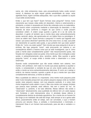 carne, etc. (não entraremos nisso, pois provavelmente todos vocês comem 
carne). A destreza na ação requer grande sensibilidade do corpo, certa 
agilidade física, ingerir comidas adequadas, não o que dita o paladar ou aquilo 
a que estão acostumados. 
Então o que tem que fazer? Quem formula essa pergunta? Vemos muito 
claramente que nossas vidas estão em desordem, interna e externamente e, 
entretanto, a ordem é necessária em forma tão ordenada como na matemática. 
Mas haverá ordem unicamente mediante a observação da desordem, e não 
tratando de atuar conforme à imagem do que outros e vocês possam 
considerar ordem. A ordem surge quando a gente vê e se dá conta da 
desordem. A gente vê também que a mente deve estar extraordinariamente 
quieta, sensível, alerta, não aprisionada em um hábito físico ou psicológico. E 
como se obtém isto? Quem formula a pergunta? A mente que tagarela sem 
cessar, que possui alicerces? aprendeu ela uma coisa nova, ou seja, que pode 
ver claramente só quando está quieta, e que portanto tem que estar quieta? 
Então diz: “como vou estar quieta?” Sem dúvida que essa pergunta é de por si 
errônea; tão logo pergunta “como”, está procurando um sistema e, em 
conseqüência destrói a mesma coisa que se está investigando, que é: como 
pode a mente estar completamente quieta? -não mecanicamente quieta, não 
forçada nem obrigada a estar-se quieta. Uma mente que não é obrigada a estar 
quieta, é extraordinariamente ativa, sensitiva, alerta. Mas quando a gente 
pergunta “como”, aí surgiu então a divisão entre o observador e a coisa 
observada. 
Quando vocês compreendem que não existe método nem sistema, nem 
mantra, nem professor, nem nada no mundo que possa ajudá-los a aquietar a 
mente, e compreendem a verdade de que só uma mente quieta pode ver, 
então a mente se torna extraordinariamente silenciosa. É como ver o perigo e 
evitá-lo; da mesma maneira, quando a gente vê que a mente tem que estar 
completamente silenciosa, a mente se silencia. 
Mas a qualidade do silêncio é o importante. Uma mente muito pequena pode 
estar muito tranqüila porque tem seu próprio pequeno espaço onde se mantém 
quieta; esse pequeno espaço, com sua pequena quietude, é a coisa mais 
morta imaginável vocês sabem o que é. Mas uma mente com espaço ilimitado 
que possua essa quietude, esse silêncio, não tem o centro do “eu”, do 
“observador” e, portanto, é de tudo diferente. Nesse silêncio não existe o 
“observador” absolutamente; essa qualidade de silêncio tem um vasto espaço 
sem fronteiras e está intensamente ativa. A atividade desse silêncio é 
completamente distinta da atividade egocêntrica. Se a mente de um homem foi 
tão longe (e em realidade não está tão longe, está sempre aí se a gente sabe 
olhar), possivelmente então ali esteja, sem ser convidado, o que o homem 
procurou por séculos: Deus, a verdade, o incomensurável, o inominado, o 
intemporal. Esse é um homem bem-aventurado, para ele são a verdade e o 
êxtase. 
 