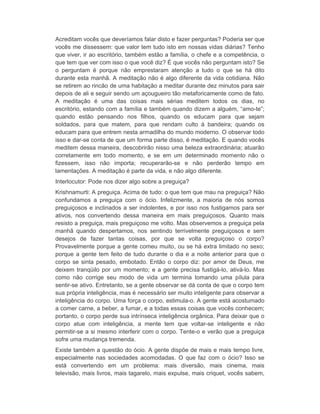 Acreditam vocês que deveríamos falar disto e fazer perguntas? Poderia ser que 
vocês me dissessem: que valor tem tudo isto em nossas vidas diárias? Tenho 
que viver, ir ao escritório, também estão a família, o chefe e a competência, o 
que tem que ver com isso o que você diz? É que vocês não perguntam isto? Se 
o perguntam é porque não emprestaram atenção a tudo o que se há dito 
durante esta manhã. A meditação não é algo diferente da vida cotidiana. Não 
se retirem ao rincão de uma habitação a meditar durante dez minutos para sair 
depois de ali e seguir sendo um açougueiro tão metaforicamente como de fato. 
A meditação é uma das coisas mais sérias meditem todos os dias, no 
escritório, estando com a família e também quando dizem a alguém, “amo-te”; 
quando estão pensando nos filhos, quando os educam para que sejam 
soldados, para que matem, para que rendam culto à bandeira; quando os 
educam para que entrem nesta armadilha do mundo moderno. O observar todo 
isso e dar-se conta de que um forma parte disso, é meditação. E quando vocês 
meditem dessa maneira, descobrirão nisso uma beleza extraordinária; atuarão 
corretamente em todo momento, e se em um determinado momento não o 
fizessem, isso não importa; recuperarão-se e não perderão tempo em 
lamentações. A meditação é parte da vida, e não algo diferente. 
Interlocutor: Pode nos dizer algo sobre a preguiça? 
Krishnamurti: A preguiça. Acima de tudo: o que tem que mau na preguiça? Não 
confundamos a preguiça com o ócio. Infelizmente, a maioria de nós somos 
preguiçosos e inclinados a ser indolentes, e por isso nos fustigamos para ser 
ativos, nos convertendo dessa maneira em mais preguiçosos. Quanto mais 
resisto a preguiça, mais preguiçoso me volto. Mas observemos a preguiça pela 
manhã quando despertamos, nos sentindo terrivelmente preguiçosos e sem 
desejos de fazer tantas coisas, por que se volta preguiçoso o corpo? 
Provavelmente porque a gente comeu muito, ou se há extra limitado no sexo; 
porque a gente tem feito de tudo durante o dia e a noite anterior para que o 
corpo se sinta pesado, embotado. Então o corpo diz: por amor de Deus, me 
deixem tranqüilo por um momento; e a gente precisa fustigá-lo, ativá-lo. Mas 
como não corrige seu modo de vida um termina tomando uma pílula para 
sentir-se ativo. Entretanto, se a gente observar se dá conta de que o corpo tem 
sua própria inteligência, mas é necessário ser muito inteligente para observar a 
inteligência do corpo. Uma força o corpo, estimula-o. A gente está acostumado 
a comer carne, a beber, a fumar, e a todas essas coisas que vocês conhecem; 
portanto, o corpo perde sua intrínseca inteligência orgânica. Para deixar que o 
corpo atue com inteligência, a mente tem que voltar-se inteligente e não 
permitir-se a si mesmo interferir com o corpo. Tente-o e verão que a preguiça 
sofre uma mudança tremenda. 
Existe também a questão do ócio. A gente dispõe de mais e mais tempo livre, 
especialmente nas sociedades acomodadas. O que faz com o ócio? Isso se 
está convertendo em um problema: mais diversão, mais cinema, mais 
televisão, mais livros, mais tagarelo, mais expulse, mais criquet, vocês sabem, 
 