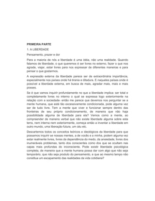 PRIMEIRA PARTE 
1. A LIBERDADE 
Pensamento, prazer e dor 
Para a maioria de nós a liberdade é uma idéia, não uma realidade. Quando 
falamos de liberdade, o que queremos é ser livres no externo, fazer o que nos 
agrade, viajar, estar livres para nos expressar de diferentes maneiras e para 
pensar o que gostarmos. 
A expressão externa da liberdade parece ser de extraordinária importância, 
especialmente nos países onde há tirania e ditadura. E naqueles países onde é 
possível a liberdade externa, em busca de mais, agradar mais, mais e mais 
posses. 
Se é que vamos inquirir profundamente no que a liberdade implica: ser total e 
completamente livres no interno o qual se expressa logo exteriormente na 
relação com a sociedade- então me parece que devemos nos perguntar se a 
mente humana, que está tão excessivamente condicionada, pode alguma vez 
ser de tudo livre. Tem a mente que viver e funcionar sempre dentro das 
fronteiras de seu próprio condicionamento, de maneira que não haja 
possibilidade alguma de liberdade para ela? Vemos como a mente, ao 
compreender de maneira verbal que não existe liberdade alguma sobre esta 
terra, nem interna nem exteriormente, começa então a inventar a liberdade em 
outro mundo, uma liberação futura, um céu etc. 
Descartemos todos os conceitos teóricos e ideológicos da liberdade para que 
possamos inquirir se nossas mentes, a de vocês e a minha, podem alguma vez 
estar realmente livres, livres da dependência do medo, da ansiedade, livres dos 
inumeráveis problemas, tanto dos conscientes como dos que se ocultam nas 
capas mais profundas do inconsciente. Pode existir liberdade psicológica 
completa, de maneira que a mente humana possa dar com algo que não seja 
temporário, que não seja produto do pensamento, e que ao mesmo tempo não 
constitua um escapamento das realidades da vida cotidiana? 
 