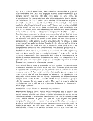 aqui e ali, cobrindo o tempo ocioso com toda classe de atividades. A Igreja diz 
que o enchamos com Deus, indo à igreja e rezando todas estas muletas que 
sempre usaram mas que não são outra coisa que uma forma de 
entretenimento. Ou nos dedicamos a falar interminavelmente disto e daquilo. 
Se dispuserem de ócio o usarão para voltar-se para o interno ou para o 
externo? A vida não é só vida interior; a vida é um movimento, é como a maré 
que flui e reflui. O que faria você com o ócio? Voltar-se mais erudito, mais hábil 
em citar livros? Iria pelo mundo dando conferências (o qual infelizmente faço 
eu), ou se voltaria muito profundamente para dentro? Para poder penetrar 
muito fundo no interno, é indispensável compreender também o externo. 
Quanto mais compreendem o externo não meramente o fato da distância entre 
aqui e a lua, nem o conhecimento técnico, a não ser os movimentos externos 
da sociedade, das nações, as guerras, o ódio que há em toda parte, quando o 
compreendem, então podem penetrar profundamente no interno, e essa 
profundidade interna não tem limites. A gente não diz, “cheguei ao final, isto é a 
iluminação”. Ninguém pode nos dar a iluminação; esta surge quando se 
compreende a confusão, e para compreender a confusão terá que observá-la. 
Interlocutor: Você diz que o pensador e o pensamento não estão separados; 
que se a gente acreditar que o pensador está separado e, portanto, trata de 
controlar o pensamento, isso meramente reata a luta e a complexidade da 
mente; que dessa maneira não haverá quietude. Então, não compreendo: se o 
pensador for o pensamento, como surge essa separação em primeiro término? 
Como pode o pensamento lutar consigo mesmo? 
Krishnamurti: Como surge a separação entre o pensador e o pensamento 
quando são realmente um? É isso assim para você? É um fato que o pensador 
é o pensamento, ou você pensa que deveria ser assim, e portanto não é uma 
realidade para você? Para compreender isso, terá que ter grande energia; quer 
dizer, quando você vê uma árvore deve ter a energia que não permita que 
exista esta divisão entre o “eu” e a árvore. Compreender isto requer tremenda 
energia; então não há divisão e, portanto, não há conflito entre ambos, porque 
não há domínio de um sobre o outro. Mas como a maioria estamos 
condicionados com a idéia de que o pensador é diferente do pensamento, 
então surge o conflito. 
Interlocutor: por que nos faz tão difícil nos compreender? 
Krishnamurti: Porque temos mentes muito complexas, não é assim? Não 
somos pessoas singelas que olham as coisas simplesmente, porque temos 
mentes complexas. E a sociedade evolui voltando-se mais e mais complexa 
como nossas mentes. A gente tem que ser muito singelo para poder 
compreender algo muito complexo. Para compreender algo complexo, um 
problema muito difícil, terá que observar o problema mesmo sem introduzir na 
investigação todas as conclusões, respostas, hipóteses e teorias que 
conhecemos. Quando vocês olham o problema sabendo que a resposta está 
 
