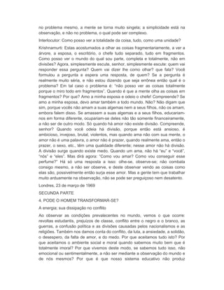 no problema mesmo, a mente se torna muito singela; a simplicidade está na 
observação, e não no problema, o qual pode ser complexo. 
Interlocutor: Como posso ver a totalidade da coisa, tudo, como uma unidade? 
Krishnamurti: Estas acostumados a olhar as coisas fragmentariamente, a ver a 
árvore, a esposa, o escritório, o chefe tudo separado, tudo em fragmentos. 
Como posso ver o mundo do qual sou parte, completa e totalmente, não em 
divisões? Agora, simplesmente escute, senhor, simplesmente escute: quem vai 
responder essa pergunta? Quem vai dizer lhe como olhar? que fala? Você 
formulou a pergunta e espera uma resposta, de quem? Se a pergunta é 
realmente muito séria, e não estou dizendo que seja errônea então qual é o 
problema? Em tal caso o problema é: “não posso ver as coisas totalmente 
porque o miro todo em fragmentos”. Quando é que a mente olha as coisas em 
fragmentos? Por que? Amo a minha esposa e odeio o chefe! Compreende? Se 
amo a minha esposa, devo amar também a todo mundo. Não? Não digam que 
sim, porque vocês não amam a suas algemas nem a seus filhos, não os amam, 
embora falem disso. Se amassem a suas algemas e a seus filhos, educariam-nos 
em forma diferente, ocupariam-se deles não tão somente financeiramente, 
a não ser de outro modo. Só quando há amor não existe divisão. Compreende, 
senhor? Quando você odeia há divisão, porque então está ansioso, é 
ambicioso, invejoso, brutal, violentos, mas quando ama não com sua mente, o 
amor não é uma palavra, o amor não é prazer, quando realmente ama, então o 
prazer, o sexo, etc., têm uma qualidade diferente; nesse amor não há divisão. 
A divisão surge quando existe medo. Quando um ama, não há “eu” e “você”, 
“nós” e “eles”. Mas dirá agora: “Como vou amar? Como vou conseguir esse 
perfume?” Há só uma resposta a isso: olhe-se, observe-se; não combata 
consigo mesmo, a não ser observe, e deste observar vendo as coisas como 
elas são, possivelmente então surja esse amor. Mas a gente tem que trabalhar 
muito arduamente na observação, não se pode ser preguiçoso nem desatento. 
Londres, 23 de março de 1969 
SECUNDA PARTE 
4. PODE O HOMEM TRANSFORMAR-SE? 
A energia; sua dissipação no conflito 
Ao observar as condições prevalecentes no mundo, vemos o que ocorre: 
revoltas estudantis, prejuízos de classe, conflito entre o negro e o branco, as 
guerras, a confusão política e as divisões causadas pelos nacionalismos e as 
religiões. Também nos damos conta do conflito, da luta, a ansiedade, a solidão, 
o desespero, da falta de amor, e do medo. Por que aceitamos tudo isto? Por 
que aceitamos o ambiente social e moral quando sabemos muito bem que é 
totalmente imoral? Por que vivemos deste modo, se sabemos tudo isso, não 
emocional ou sentimentalmente, a não ser mediante a observação do mundo e 
de nós mesmos? Por que é que nosso sistema educativo não produz 
 