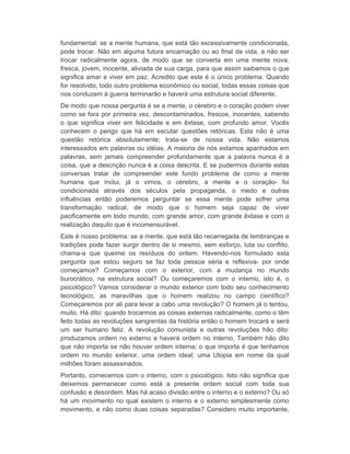 fundamental: se a mente humana, que está tão excessivamente condicionada, 
pode trocar. Não em alguma futura encarnação ou ao final da vida, a não ser 
trocar radicalmente agora, de modo que se converta em uma mente nova, 
fresca, jovem, inocente, aliviada de sua carga, para que assim saibamos o que 
significa amar e viver em paz. Acredito que este é o único problema. Quando 
for resolvido, todo outro problema econômico ou social, todas essas coisas que 
nos conduzem à guerra terminarão e haverá uma estrutura social diferente. 
De modo que nossa pergunta é se a mente, o cérebro e o coração podem viver 
como se fora por primeira vez, descontaminados, frescos, inocentes, sabendo 
o que significa viver em felicidade e em êxtase, com profundo amor. Vocês 
conhecem o perigo que há em escutar questões retóricas. Esta não é uma 
questão retórica absolutamente; trata-se de nossa vida. Não estamos 
interessados em palavras ou idéias. A maioria de nós estamos apanhados em 
palavras, sem jamais compreender profundamente que a palavra nunca é a 
coisa, que a descrição nunca é a coisa descrita. E se pudermos durante estas 
conversas tratar de compreender este fundo problema de como a mente 
humana que inclui, já o vimos, o cérebro, a mente e o coração- foi 
condicionada através dos séculos pela propaganda, o medo e outras 
influências então poderemos perguntar se essa mente pode sofrer uma 
transformação radical, de modo que o homem seja capaz de viver 
pacificamente em todo mundo, com grande amor, com grande êxtase e com a 
realização daquilo que é incomensurável. 
Este é nosso problema: se a mente, que está tão recarregada de lembranças e 
tradições pode fazer surgir dentro de si mesmo, sem esforço, luta ou conflito, 
chama-a que queime os resíduos do ontem. Havendo-nos formulado esta 
pergunta que estou seguro se faz toda pessoa séria e reflexiva- por onde 
começamos? Começamos com o exterior, com a mudança no mundo 
burocrático, na estrutura social? Ou começaremos com o interno, isto é, o 
psicológico? Vamos considerar o mundo exterior com todo seu conhecimento 
tecnológico, as maravilhas que o homem realizou no campo científico? 
Começaremos por ali para levar a cabo uma revolução? O homem já o tentou, 
muito. Há dito: quando trocarmos as coisas externas radicalmente, como o têm 
feito todas as revoluções sangrentas da história então o homem trocará e será 
um ser humano feliz. A revolução comunista e outras revoluções hão dito: 
produzamos ordem no externo e haverá ordem no interno. Também hão dito 
que não importa se não houver ordem interna; o que importa é que tenhamos 
ordem no mundo exterior, uma ordem ideal; uma Utopia em nome da qual 
milhões foram assassinados. 
Portanto, comecemos com o interno, com o psicológico. Isto não significa que 
deixemos permanecer como está a presente ordem social com toda sua 
confusão e desordem. Mas há acaso divisão entre o interno e o externo? Ou só 
há um movimento no qual existem o interno e o externo simplesmente como 
movimento, e não como duas coisas separadas? Considero muito importante, 
 