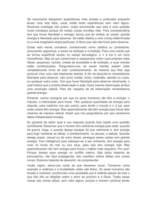 Se meramente desejarem experiências mais amplas e profundas enquanto 
levam uma vida falsa, vazia, então terão experiências sem valor algum. 
Devemos investigar isto juntos; vocês encontrarão que esta é uma questão 
muito complexa porque há muitas coisas envoltas nela. Para compreendê-la 
tem que haver liberdade e energia; temos que ter ambas as coisas: grande 
energia e liberdade para observar. Se estão atados a uma crença determinada 
ou a uma imaginária utopia particular, é óbvio que não são livres para observar. 
Existe esta mente complexa, condicionada como católica ou protestante, 
procurando segurança, e presa na ambição e a tradição. Para uma mente que 
se tornou superficial exceto no campo tecnológico- o ir à lua é um lucro 
maravilhoso. Mas os que construíram a espaçonave vivem suas próprias vidas 
falsas, pequenas, ciumes, cheias de ansiedade e de ambição, e suas mentes 
estão condicionadas. Perguntamo-nos se essas mentes podem estar 
completamente livres de todo condicionamento, de maneira que lhes seja 
possível viver uma vida totalmente distinta. A fim de descobri-lo necessitamos 
liberdade para observar, não como cristão, hindu, holandês, alemão ou russo, 
ou qualquer outra coisa. Tem que haver liberdade para observar claramente, o 
qual implica que a própria observação é ação. Essa mesma observação produz 
uma revolução radical. Para ser capazes de tal observação necessitamos 
grande energia. 
Portanto, vamos averiguar por que os seres humanos não têm a energia, o 
impulso, a intensidade para trocar. Têm qualquer quantidade de energia para 
disputar, para matá-los uns aos outros, para dividir o mundo e ir à lua: para 
estas coisas têm energia. Mas aparentemente não têm energia para trocar eles 
mesmos de maneira radical. Assim que nos perguntamos por que carecemos 
desta indispensável energia. 
Eu gostaria de saber qual é sua resposta quando lhes expõe uma questão 
semelhante. Dissemos que o homem tem suficiente energia para odiar; quando 
há guerra, briga, e quando deseja escapar do que realmente é, tem energia 
para fugir mediante as idéias, o entretenimento, os deuses, a bebida. Quando 
deseja prazer, sexual ou de outra classe, persegue essas coisas com grande 
energia. Tem inteligência para sobrepor-se a seu ambiente, tem energia para 
viver no fundo do mar ou nos céus, para isso tem energia vital. Mas 
aparentemente não tem energia para trocar o hábito mais pequeno. Por que? 
Porque dissipa essa energia no conflito interno. Não estou tratando de 
persuadi-los, não faço propaganda, não substituo velhas idéias com outras 
novas. Estamos tratando de descobrir, de compreender. 
Vocês vejam, damo-nos conta de que devemos trocar. Tomemos como 
exemplo a violência e a brutalidade; estes são feitos. Os seres humanos são 
brutais e violentos; construíram uma sociedade que é violenta apesar de tudo o 
que hão dito as religiões sobre o amor ao próximo e a Deus. Todas essas 
coisas são meras idéias, sem valor algum, porque o homem continua sendo 
 