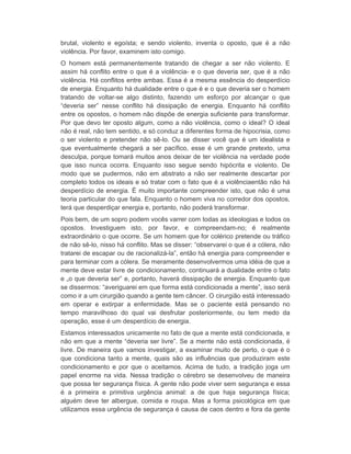 brutal, violento e egoísta; e sendo violento, inventa o oposto, que é a não 
violência. Por favor, examinem isto comigo. 
O homem está permanentemente tratando de chegar a ser não violento. E 
assim há conflito entre o que é a violência- e o que deveria ser, que é a não 
violência. Há conflitos entre ambas. Essa é a mesma essência do desperdício 
de energia. Enquanto há dualidade entre o que é e o que deveria ser o homem 
tratando de voltar-se algo distinto, fazendo um esforço por alcançar o que 
“deveria ser” nesse conflito há dissipação de energia. Enquanto há conflito 
entre os opostos, o homem não dispõe de energia suficiente para transformar. 
Por que devo ter oposto algum, como a não violência, como o ideal? O ideal 
não é real, não tem sentido, e só conduz a diferentes forma de hipocrisia, como 
o ser violento e pretender não sê-lo. Ou se disser você que é um idealista e 
que eventualmente chegará a ser pacífico, esse é um grande pretexto, uma 
desculpa, porque tomará muitos anos deixar de ter violência na verdade pode 
que isso nunca ocorra. Enquanto isso segue sendo hipócrita e violento. De 
modo que se pudermos, não em abstrato a não ser realmente descartar por 
completo todos os ideais e só tratar com o fato que é a violênciaentão não há 
desperdício de energia. É muito importante compreender isto, que não é uma 
teoria particular do que fala. Enquanto o homem viva no corredor dos opostos, 
terá que desperdiçar energia e, portanto, não poderá transformar. 
Pois bem, de um sopro podem vocês varrer com todas as ideologias e todos os 
opostos. Investiguem isto, por favor, e compreendam-no; é realmente 
extraordinário o que ocorre. Se um homem que for colérico pretende ou tráfico 
de não sê-lo, nisso há conflito. Mas se disser: “observarei o que é a cólera, não 
tratarei de escapar ou de racionalizá-la”, então há energia para compreender e 
para terminar com a cólera. Se meramente desenvolvermos uma idéia de que a 
mente deve estar livre de condicionamento, continuará a dualidade entre o fato 
e „o que deveria ser” e, portanto, haverá dissipação de energia. Enquanto que 
se dissermos: “averiguarei em que forma está condicionada a mente”, isso será 
como ir a um cirurgião quando a gente tem câncer. O cirurgião está interessado 
em operar e extirpar a enfermidade. Mas se o paciente está pensando no 
tempo maravilhoso do qual vai desfrutar posteriormente, ou tem medo da 
operação, esse é um desperdício de energia. 
Estamos interessados unicamente no fato de que a mente está condicionada, e 
não em que a mente “deveria ser livre”. Se a mente não está condicionada, é 
livre. De maneira que vamos investigar, a examinar muito de perto, o que é o 
que condiciona tanto a mente, quais são as influências que produziram este 
condicionamento e por que o aceitamos. Acima de tudo, a tradição joga um 
papel enorme na vida. Nessa tradição o cérebro se desenvolveu de maneira 
que possa ter segurança física. A gente não pode viver sem segurança e essa 
é a primeira e primitiva urgência animal: a de que haja segurança física; 
alguém deve ter albergue, comida e roupa. Mas a forma psicológica em que 
utilizamos essa urgência de segurança é causa de caos dentro e fora da gente 
 