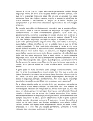 mesmo. A psique, que é a própria estrutura do pensamento, também deseja 
segurança interna em todas suas relações. Então o problema começa. Tem 
que haver segurança física para todos, não só para uns poucos, mas essa 
segurança física para todos é negada quando a segurança psicológica se 
busca mediante a nacionalidade, a religião ou a família. Espero que 
compreendam e que tenhamos estabelecido alguma classe de comunicação 
entre nós. 
De maneira que está o condicionamento necessário para a segurança física, 
mas quando existe a busca e demanda de segurança psicológica, então o 
condicionamento se volta tremendamente poderoso. Quer dizer que, 
psicologicamente, queremos segurança em nossas relações com as idéias, a 
gente e as coisas; mas existe segurança alguma em qualquer relação? É óbvio 
que não. Desejar segurança psicológica é negar a segurança externa. Se 
quero estar psicologicamente seguro como hindu, com todas as tradições, 
superstições e idéias, identifico-me com a unidade maior, o que me brinda 
grande comodidade. Por isso rendo culto à bandeira, a nação, a tribo e me 
separo do resto do mundo. E essa divisão produz, evidentemente, insegurança 
física. Quando rendo culto à nação, aos costumes, aos dogmas religiosos, às 
superstições, separo-me mesmo dentro dessas categorias, e é então óbvio que 
tenho que lhe negar segurança física a todos outros. A mente necessita 
segurança física, a qual lhe nega quando procura segurança psicológica. Isto é 
um fato, não uma opinião; isso é assim. Quando procuro segurança em minha 
família, em minha esposa, meus filhos, minha casa, tenho que estar contra o 
mundo, tenho que me separar de outras famílias e estar contra o resto do 
mundo. 
A gente pode ver muito claramente como começa o condicionamento, como 
dois mil anos de propaganda no mundo cristão têm feito que a gente seja 
devota desta cultura enquanto que a mesma classe de coisas esteve ocorrendo 
no Oriente. De modo que a mente, através da propaganda, da tradição, do 
desejo de segurança, começa a condicionar-se... Mas existe alguma segurança 
psicológica na relação com as idéias, com as pessoas e com as coisas? 
Se a relação significa estar em contato direto com as coisas, não estamos 
relacionados se não existir o contato. Se tiver uma idéia, uma imagem de 
minha esposa, não estou em relação com ela. Posso dormir com ela, mas não 
estou em relação, porque minha imagem dela impede o contato direto. De igual 
maneira, a imagem que ela tem de mim, impede seu contato direto comigo. 
Existe alguma certeza ou segurança psicológica como a que nossa mente está 
sempre procurando? É óbvio, quando observamos muito de perto qualquer 
relação, que não há certeza na mesma. O que ocorre no caso do marido e a 
mulher ou de dois jovens que desejam estabelecer uma relação sólida? 
Quando o marido ou a esposa olham a alguma outra pessoa, há temor, ciúmes, 
ansiedade, ira e ódio, não uma relação permanente. Entretanto, a mente 
necessita todo o tempo do sentimento de posse. 
 