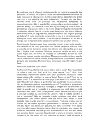De modo que esse é o fator do condicionamento, por meio da propaganda, dos 
periódicos, as revistas, do púlpito; e um se volta tremendamente consciente de 
quão necessário é não depender de influências externas absolutamente. Então 
descobre o que significa não estar influenciado. Escutem isto, por favor. 
Quando vocês lêem um periódico são influenciados consciente ou 
inconscientemente. São, o quando lêem uma novela ou um livro qualquer; há 
pressão, esforço por classificar o lido em alguma categoria. Esse é todo o 
propósito da propaganda. Começa na escola, e logo vamos pela vida repetindo 
o que outros hão dito. Somos, portanto, seres de segunda mão. Como pode um 
ser humano assim, de segunda mão, descobrir algo que seja original, que seja 
verdadeiro? É muito importante compreender o que é o condicionamento e 
investigá-lo muito profundamente; à medida que o observam, vocês têm a 
energia para romper com todos esses condicionamentos que atam a mente. 
Possivelmente desejem agora fazer perguntas e assim entrar nesta questão, 
mas devemos ter em conta que é muito fácil formular perguntas, mas que fazer 
a pergunta correta é uma das coisas mais difíceis. Isso não significa que o que 
fala o límpida fazer perguntas. Devemos perguntar, duvidar de tudo o que 
outros hajam dito, dos livros, as religiões, as autoridades duvidar de tudo! 
Temos que indagar, duvidar, ser céticos. Mas devemos saber também quando 
deixar o ceticismo de lado e formular a pergunta correta, porque nessa mesma 
pergunta está a resposta. De maneira que se desejam perguntar, façam-no, por 
favor. 
Interlocutor: Está você louco senhor? 
Krishnamurti: Pergunta-lhe você ao que fala se estiver louco? Bem. Eu gostaria 
de saber o que quer dizer você com essa palavra “louco”. Quer dizer 
desajustado, mentalmente doente, com idéias peculiares, neurótico? Todas 
essas coisas estão implícitas na palavra “louco” Quem é o juiz? Você, eu ou 
algum outro? É a pessoa louca a que julga quem está louco e quem não o 
está? Quando você julga se o que lhe fala está equilibrado ou desequilibrado, 
não é o julgamento parte da loucura deste mundo? Como julgar a alguém sem 
saber nada sobre ele, exceto sua reputação, a imagem que se tem dele? Se 
julgar de acordo com a reputação e a propaganda que você absorveu está 
capacitado para julgar? Emitir um julgamento implica vaidade; não importa que 
o juiz seja neurótico ou não sempre há vaidade. Pode a vaidade perceber o 
que é verdadeiro? Não se necessita grande humildade para olhar, para 
compreender, para amar? Senhor, uma das coisas mais difíceis é estar 
ajuizado neste mundo anormal e desequilibrado. Prudência implica não ter 
ilusões, não ter imagem alguma da gente mesmo ou de outro. Você diz: “sou 
isto, sou aquilo, sou grande, sou pequeno, sou bom, sou nobre”; todos esses 
cognomes são imagens da gente mesmo. Quando a gente tem uma imagem de 
si mesmo, certamente não está ajuizado e vive em um mundo de ilusão. Temo 
que a maioria de nós vive assim. Quando você se chama a si mesmo holandês, 
me perdoe por falar assim, não está totalmente equilibrado. Você se separa a 
 