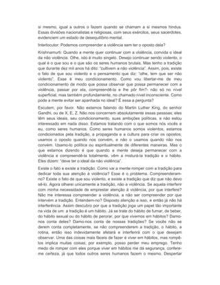 si mesmo, igual a outros o fazem quando se chamam a si mesmos hindus. 
Essas divisões nacionalistas e religiosas, com seus exércitos, seus sacerdotes, 
evidenciem um estado de desequilíbrio mental. 
Interlocutor: Podemos compreender a violência sem ter o oposto dela? 
Krishnamurti: Quando a mente quer continuar com a violência, convida o ideal 
da não violência. Olhe, isto é muito singelo. Desejo continuar sendo violento, o 
qual é o que sou e o que são os seres humanos brutais. Mas tenho a tradição 
que durante dez mil anos há dito: “cultivem a não violência”. Assim, pois, existe 
o fato de que sou violento e o pensamento que diz: “olhe, tem que ser não 
violento”. Esse é meu condicionamento. Como vou libertar-me de meu 
condicionamento de modo que possa observar que possa permanecer com a 
violência, passar por ela, compreendê-la e lhe pôr fim?- não só no nível 
superficial, mas também profundamente, no chamado nível inconsciente. Como 
pode a mente evitar ser apanhada no ideal? É essa a pergunta? 
Escutem, por favor. Não estamos falando do Martin Luther King, do senhor 
Gandhi, ou de X, E, Z. Não nos concernem absolutamente essas pessoas; eles 
têm seus ideais, seu condicionamento, suas ambições políticas, e não estou 
interessado em nada disso. Estamos tratando com o que somos nós vocês e 
eu, como seres humanos. Como seres humanos somos violentos, estamos 
condicionados pela tradição, a propaganda e a cultura para criar os opostos; 
usamos o oposto quando nos convém, e não o usamos quando não nos 
convém. Usamo-lo política ou espiritualmente de diferentes maneiras. Mas o 
que estamos dizendo é que quando a mente deseja permanecer com a 
violência e compreendê-la totalmente, vêm a misturá-la tradição e o hábito. 
Eles dizem: “deve ter o ideal da não violência”. 
Existe o fato e existe a tradição. Como vai a mente romper com a tradição para 
dedicar toda sua atenção à violência? Esse é o problema. Compreenderam-no? 
Existe o fato de que sou violento, e existe a tradição que diz que não devo 
sê-lo. Agora olharei unicamente a tradição, não a violência. Se aquela interferir 
com minha necessidade de emprestar atenção à violência, por que interfere? 
Não me interessa compreender a violência, a não ser compreender por que 
intervém a tradição. Entendem-no? Disposto atenção a isso, e então já não há 
interferência. Assim descubro por que a tradição joga um papel tão importante 
na vida de um: a tradição é um hábito. Já se trate do hábito de fumar, de beber, 
do hábito sexual ou do hábito de perorar, por que vivemos em hábitos? Damo-nos 
conta deles? Damo-nos conta de nossas tradições? Se vocês não se 
derem conta completamente, se não compreenderem a tradição, o hábito, a 
rotina, então isso indevidamente afetará e interferirá com o que desejam 
observar. Uma das coisas mais fáceis de fazer é viver em hábitos, mas rompê-los 
implica muitas coisas; por exemplo, posso perder meu emprego. Tenho 
medo de romper com eles porque viver em hábitos me dá segurança, confere-me 
certeza, já que todos outros seres humanos fazem o mesmo. Despertar 
 