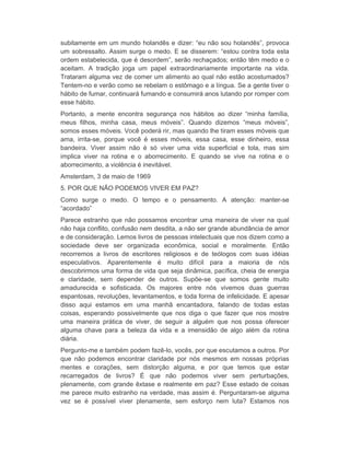 subitamente em um mundo holandês e dizer: “eu não sou holandês”, provoca 
um sobressalto. Assim surge o medo. E se disserem: “estou contra toda esta 
ordem estabelecida, que é desordem”, serão rechaçados; então têm medo e o 
aceitam. A tradição joga um papel extraordinariamente importante na vida. 
Trataram alguma vez de comer um alimento ao qual não estão acostumados? 
Tentem-no e verão como se rebelam o estômago e a língua. Se a gente tiver o 
hábito de fumar, continuará fumando e consumirá anos lutando por romper com 
esse hábito. 
Portanto, a mente encontra segurança nos hábitos ao dizer “minha família, 
meus filhos, minha casa, meus móveis”. Quando dizemos “meus móveis”, 
somos esses móveis. Você poderá rir, mas quando lhe tiram esses móveis que 
ama, irrita-se, porque você é esses móveis, essa casa, esse dinheiro, essa 
bandeira. Viver assim não é só viver uma vida superficial e tola, mas sim 
implica viver na rotina e o aborrecimento. E quando se vive na rotina e o 
aborrecimento, a violência é inevitável. 
Amsterdam, 3 de maio de 1969 
5. POR QUE NÃO PODEMOS VIVER EM PAZ? 
Como surge o medo. O tempo e o pensamento. A atenção: manter-se 
“acordado” 
Parece estranho que não possamos encontrar uma maneira de viver na qual 
não haja conflito, confusão nem desdita, a não ser grande abundância de amor 
e de consideração. Lemos livros de pessoas intelectuais que nos dizem como a 
sociedade deve ser organizada econômica, social e moralmente. Então 
recorremos a livros de escritores religiosos e de teólogos com suas idéias 
especulativos. Aparentemente é muito difícil para a maioria de nós 
descobrirmos uma forma de vida que seja dinâmica, pacífica, cheia de energia 
e claridade, sem depender de outros. Supõe-se que somos gente muito 
amadurecida e sofisticada. Os majores entre nós vivemos duas guerras 
espantosas, revoluções, levantamentos, e toda forma de infelicidade. E apesar 
disso aqui estamos em uma manhã encantadora, falando de todas estas 
coisas, esperando possivelmente que nos diga o que fazer que nos mostre 
uma maneira prática de viver, de seguir a alguém que nos possa oferecer 
alguma chave para a beleza da vida e a imensidão de algo além da rotina 
diária. 
Pergunto-me e também podem fazê-lo, vocês, por que escutamos a outros. Por 
que não podemos encontrar claridade por nós mesmos em nossas próprias 
mentes e corações, sem distorção alguma, e por que temos que estar 
recarregados de livros? É que não podemos viver sem perturbações, 
plenamente, com grande êxtase e realmente em paz? Esse estado de coisas 
me parece muito estranho na verdade, mas assim é. Perguntaram-se alguma 
vez se é possível viver plenamente, sem esforço nem luta? Estamos nos 
 