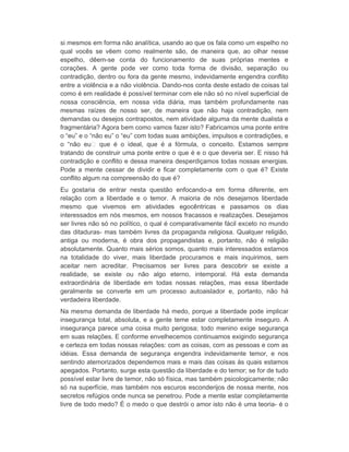 si mesmos em forma não analítica, usando ao que os fala como um espelho no 
qual vocês se vêem como realmente são, de maneira que, ao olhar nesse 
espelho, dêem-se conta do funcionamento de suas próprias mentes e 
corações. A gente pode ver como toda forma de divisão, separação ou 
contradição, dentro ou fora da gente mesmo, indevidamente engendra conflito 
entre a violência e a não violência. Dando-nos conta deste estado de coisas tal 
como é em realidade é possível terminar com ele não só no nível superficial de 
nossa consciência, em nossa vida diária, mas também profundamente nas 
mesmas raízes de nosso ser, de maneira que não haja contradição, nem 
demandas ou desejos contrapostos, nem atividade alguma da mente dualista e 
fragmentária? Agora bem como vamos fazer isto? Fabricamos uma ponte entre 
o “eu” e o “não eu” o “eu” com todas suas ambições, impulsos e contradições, e 
o “não eu que é o ideal, que é a fórmula, o conceito. Estamos sempre 
tratando de construir uma ponte entre o que é e o que deveria ser. E nisso há 
contradição e conflito e dessa maneira desperdiçamos todas nossas energias. 
Pode a mente cessar de dividir e ficar completamente com o que é? Existe 
conflito algum na compreensão do que é? 
Eu gostaria de entrar nesta questão enfocando-a em forma diferente, em 
relação com a liberdade e o temor. A maioria de nós desejamos liberdade 
mesmo que vivemos em atividades egocêntricas e passamos os dias 
interessados em nós mesmos, em nossos fracassos e realizações. Desejamos 
ser livres não só no político, o qual é comparativamente fácil exceto no mundo 
das ditaduras- mas também livres da propaganda religiosa. Qualquer religião, 
antiga ou moderna, é obra dos propagandistas e, portanto, não é religião 
absolutamente. Quanto mais sérios somos, quanto mais interessados estamos 
na totalidade do viver, mais liberdade procuramos e mais inquirimos, sem 
aceitar nem acreditar. Precisamos ser livres para descobrir se existe a 
realidade, se existe ou não algo eterno, intemporal. Há esta demanda 
extraordinária de liberdade em todas nossas relações, mas essa liberdade 
geralmente se converte em um processo autoaislador e, portanto, não há 
verdadeira liberdade. 
Na mesma demanda de liberdade há medo, porque a liberdade pode implicar 
insegurança total, absoluta, e a gente teme estar completamente inseguro. A 
insegurança parece uma coisa muito perigosa; todo menino exige segurança 
em suas relações. E conforme envelhecemos continuamos exigindo segurança 
e certeza em todas nossas relações: com as coisas, com as pessoas e com as 
idéias. Essa demanda de segurança engendra indevidamente temor, e nos 
sentindo atemorizados dependemos mais e mais das coisas às quais estamos 
apegados. Portanto, surge esta questão da liberdade e do temor; se for de tudo 
possível estar livre de temor, não só física, mas também psicologicamente; não 
só na superfície, mas também nos escuros esconderijos de nossa mente, nos 
secretos refúgios onde nunca se penetrou. Pode a mente estar completamente 
livre de todo medo? É o medo o que destrói o amor isto não é uma teoria- é o 
 