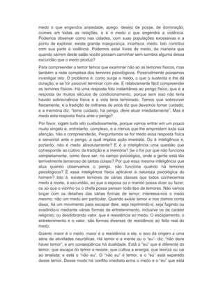 medo o que engendra ansiedade, apego, desejo de posse, de dominação, 
ciúmes em todas as relações, e é o medo o que engendra a violência. 
Podemos observar como nas cidades, com suas populações excessivas e a 
ponto de explorar, existe grande insegurança, incerteza, medo. Isto contribui 
com sua parte à violência. Podemos estar livres de medo, de maneira que 
quando saírem deste salão vocês possam caminhar sem sombra alguma dessa 
escuridão que o medo produz? 
Para compreender o temor temos que examinar não só os temores físicos, mas 
também a rede complexa dos temores psicológicos. Possivelmente possamos 
investigar isto. O problema é: como surge o medo, o que o sustenta e lhe dá 
duração, e se for possível terminar com ele. É relativamente fácil compreender 
os temores físicos. Há uma resposta foto instantânea ao perigo físico, que é a 
resposta de muitos séculos de condicionamento, porque sem isso não teria 
havido sobrevivência física e a vida teria terminado. Temos que sobreviver 
fisicamente, e a tradição de milhares de anos diz que devemos tomar cuidado, 
e a memória diz: “tome cuidado, há perigo, deve atuar imediatamente”. Mas é 
medo esta resposta física ante o perigo? 
Por favor, sigam tudo isto cuidadosamente, porque vamos entrar em um pouco 
muito singelo e, entretanto, complexo, e a menos que lhe emprestem toda sua 
atenção, não o compreenderão. Perguntamos se for medo essa resposta física 
e sensorial ante o perigo, a qual implica ação imediata. Ou é inteligência e, 
portanto, não é medo absolutamente? E é a inteligência uma questão que 
corresponde ao cultivo da tradição e a memória? Se o for por que não funciona 
completamente, como deve ser, no campo psicológico, onde a gente está tão 
terrivelmente temeroso de tantas coisas? Por que essa mesma inteligência que 
atua quando observamos o perigo, não funciona quando há temores 
psicológicos? É essa inteligência física aplicável à natureza psicológica do 
homem? Isto é, existem temores de várias classes que todos conhecemos 
medo à morte, à escuridão, ao que a esposa ou o marido possa dizer ou fazer, 
ou ao que o vizinho ou o chefe possa pensar- todo tipo de temores. Não vamos 
brigar com os detalhes das várias formas de temor; interessa-nos o medo 
mesmo, não um medo em particular. Quando existe temor e nos damos conta 
disso, há um movimento para escapar dele, seja reprimindo-o, seja fugindo ou 
evadindo-o mediante várias formas de entretenimento, inclusive os de caráter 
religioso, ou desdobrando valor, que é resistência ao medo. O escapamento, o 
entretenimento e o valor, são formas diversas de resistência ao feito real do 
medo. 
Quanto maior é o medo, maior é a resistência a ele, e isso dá origem a uma 
série de atividades neuróticas. Há temor e a mente ou o “eu”- diz: “não deve 
haver temor”, e em conseqüência há dualidade. Está o “eu” que é diferente do 
temor, que escapa do temor e resiste, que cultiva a energia, que teoriza ou vai 
ao analista; e está o “não eu”. O “não eu” é temor, e o “eu” está separado 
desse temor. Desse modo há conflito imediato entre o medo e o “eu” que está 
 