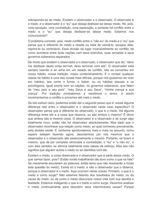 sobrepondo-se ao medo. Existem o observador e o observado. O observado é 
o medo, e o observador é o “eu” que deseja desfazer-se desse medo. Há, pois, 
uma oposição, uma contradição, uma separação, e portanto há conflito entre o 
medo e o “eu” que deseja desfazer-se desse medo. Estamos nos 
comunicando? 
O problema consiste, pois, neste conflito entre o “não eu” do medo e o “eu” que 
pensa que é diferente do medo e resiste ou trata de vencê-lo, escapar dele, 
reprimi-lo ou controlá-lo. Essa divisão dá lugar invariavelmente ao conflito, tal 
como acontece entre duas nações com seus exércitos, suas armadas e seus 
governos soberanos separados. 
De modo que existem o observador e o observado, o observador que diz: “devo 
me desfazer desta coisa terrível, devo terminar com ela”. O observador está 
sempre lutando e se acha em um estado de conflito. Isto se converteu em 
nosso hábito, nossa tradição, nosso condicionamento. E o romper qualquer 
classe de hábito é uma das coisas mais difíceis, porque nós gostamos de viver 
em hábitos, tais como o fumar, o beber, ou os hábitos sexuais e os 
psicológicos. Igual ocorre com as nações, os governos soberanos, que falam 
de “meu país e seu país”, “meu Deus e seu Deus”, “minha crença e sua 
crença”. Por tradição combatemos e resistimos o temor, e assim 
incrementamos o conflito e avivamos até mais o medo. 
Se isto estiver claro, podemos então dar o seguinte passo que é: existe alguma 
diferença real entre o observador e o observado neste caso específico? O 
observador pensa que é diferente do observado, o que é o medo. Há alguma 
diferença entre ele e a coisa que observa, ou são ambos o mesmo? É óbvio 
que ambos são a mesma coisa. O observador é o observado e se surgir algo 
totalmente novo, então não há observador absolutamente. Mas dado que o 
observador reconhece sua reação como medo, ao qual conheceu previamente, 
esta divisão existe. E conforme aprofundamos mais e mais no assunto, como 
espero estejam fazendo agora, descobrimos por nós mesmos que o 
observador e o observado são essencialmente o mesmo. Portanto, se forem o 
mesmo, que dá por completo eliminada a contradição, o “eu” e “o não eu”, e 
com eles também se elimina totalmente toda classe de esforço. Mas isto não 
significa que alguém aceita o medo ou se identifica com ele. 
Existem o medo, a coisa observada e o observador que é parte desse medo. O 
que vamos fazer, pois? (Estão vocês trabalhando tão duro como o que os fala? 
Se meramente escutarem as palavras, então temo que não resolverão a fundo 
esta questão do medo). Existe só o medo, e não o observador que o observa, 
porque o observador é o medo. Aqui ocorrem várias coisas. Primeiro, o que é o 
medo e como surge? Não estamos falando dos resultados do medo, ou da 
causa do medo, ou de como o medo obscurece nossa vida com sua desdita e 
fealdade. Estamos indagando o que é o medo e como surge. Devemos analisar 
o medo continuamente para descobrir seus intermináveis causa? Porque 
 