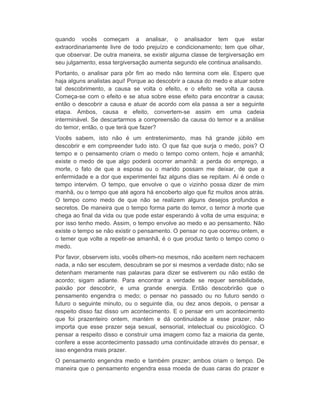 quando vocês começam a analisar, o analisador tem que estar 
extraordinariamente livre de todo prejuízo e condicionamento; tem que olhar, 
que observar. De outra maneira, se existir alguma classe de tergiversação em 
seu julgamento, essa tergiversação aumenta segundo ele continua analisando. 
Portanto, o analisar para pôr fim ao medo não termina com ele. Espero que 
haja alguns analistas aqui! Porque ao descobrir a causa do medo e atuar sobre 
tal descobrimento, a causa se volta o efeito, e o efeito se volta a causa. 
Começa-se com o efeito e se atua sobre esse efeito para encontrar a causa; 
então o descobrir a causa e atuar de acordo com ela passa a ser a seguinte 
etapa. Ambos, causa e efeito, convertem-se assim em uma cadeia 
interminável. Se descartarmos a compreensão da causa do temor e a análise 
do temor, então, o que terá que fazer? 
Vocês sabem, isto não é um entretenimento, mas há grande júbilo em 
descobrir e em compreender tudo isto. O que faz que surja o medo, pois? O 
tempo e o pensamento criam o medo o tempo como ontem, hoje e amanhã; 
existe o medo de que algo poderá ocorrer amanhã: a perda do emprego, a 
morte, o fato de que a esposa ou o marido possam me deixar, de que a 
enfermidade e a dor que experimentei faz alguns dias se repitam. Aí é onde o 
tempo intervém. O tempo, que envolve o que o vizinho possa dizer de mim 
manhã, ou o tempo que até agora há encoberto algo que fiz muitos anos atrás. 
O tempo como medo de que não se realizem alguns desejos profundos e 
secretos. De maneira que o tempo forma parte do temor, o temor à morte que 
chega ao final da vida ou que pode estar esperando à volta de uma esquina; e 
por isso tenho medo. Assim, o tempo envolve ao medo e ao pensamento. Não 
existe o tempo se não existir o pensamento. O pensar no que ocorreu ontem, e 
o temer que volte a repetir-se amanhã, é o que produz tanto o tempo como o 
medo. 
Por favor, observem isto, vocês olhem-no mesmos, não aceitem nem rechacem 
nada, a não ser escutem, descubram se por si mesmos a verdade disto; não se 
detenham meramente nas palavras para dizer se estiverem ou não estão de 
acordo; sigam adiante. Para encontrar a verdade se requer sensibilidade, 
paixão por descobrir, e uma grande energia. Então descobrirão que o 
pensamento engendra o medo; o pensar no passado ou no futuro sendo o 
futuro o seguinte minuto, ou o seguinte dia, ou dez anos depois, o pensar a 
respeito disso faz disso um acontecimento. E o pensar em um acontecimento 
que foi prazenteiro ontem, mantém e dá continuidade a esse prazer, não 
importa que esse prazer seja sexual, sensorial, intelectual ou psicológico. O 
pensar a respeito disso e construir uma imagem como faz a maioria da gente, 
confere a esse acontecimento passado uma continuidade através do pensar, e 
isso engendra mais prazer. 
O pensamento engendra medo e também prazer; ambos criam o tempo. De 
maneira que o pensamento engendra essa moeda de duas caras do prazer e 
 