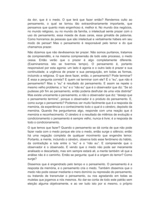 da dor, que é o medo. O que terá que fazer então? Rendemos culto ao 
pensamento, o qual se tornou tão extraordinariamente importante, que 
pensamos que quanto mais engenhoso é, melhor é. No mundo dos negócios, 
no mundo religioso, ou no mundo da família, o intelectual sente prazer com o 
uso do pensamento, essa moeda de duas caras, essa grinalda de palavras. 
Como honramos às pessoas que são intelectual e verbalmente hábeis em seu 
modo de pensar! Mas o pensamento é responsável pelo temor e do que 
chamamos prazer. 
Não dizemos que não devêssemos ter prazer. Não somos puritanos, tratamos 
de compreendêlo, e na mesma compreensão de todo este processo, o medo 
cessa. Então verão que o prazer é algo completamente diferente. 
(Examinaremos isto se tivermos tempo). O pensamento é, portanto 
responsável por esta agonia: um lado é agonia e o outro lado é prazer e sua 
continuidade; a urgência de prazer e sua perseguição, em todas as formas, 
incluindo a religiosa. O que deve fazer, então, o pensamento? Pode terminar? 
É essa a pergunta correta? E quem vai terminar com ele? É o “eu”, que não é 
pensamento? Mas o “eu” é resultado do pensamento. E assim se repete o 
mesmo velho problema; o “eu” e o “não eu” que é o observador que diz: “Se só 
pudesse pôr fim ao pensamento, então poderia desfrutar de uma vida distinta!” 
Mas existe unicamente o pensamento, e não o observador que diz: “desejo que 
o pensamento termine”, porque o observador é o produto do pensamento. E, 
como surge o pensamento? Podemos ver muito facilmente que é a resposta da 
memória, da experiência e o conhecimento todo o qual é o cérebro, depósito da 
memória. Quando lhe perguntamos algo, responde com uma reação que é 
memória e reconhecimento. O cérebro é o resultado de milênios de evolução e 
condicionamento o pensamento é sempre velho, nunca é livre; é a resposta de 
todo o condicionamento. 
O que temos que fazer? Quando o pensamento se dá conta de que não pode 
fazer nada com o medo porque ele cria o medo, então surge o silêncio; então 
há uma negação completa de qualquer movimento que engendre temor. 
Portanto, a mente, incluindo o cérebro, observa todo esse fenômeno do hábito, 
da contradição e luta entre o “eu” e o “não eu”. E compreende que o 
observador é o observado. E vendo que o medo não pode ser meramente 
analisado e descartado, mas sim sempre estará ali, a mente também vê que a 
análise não é o caminho. Então se pergunta: qual é a origem do temor? Como 
surge? 
Dissemos que é engendrado pelo tempo e o pensamento. O pensamento é a 
resposta da memória, e o pensamento cria o medo. Também dissemos que o 
medo não pode cessar mediante o mero domínio ou repressão do pensamento, 
ou tratando de transmutar o pensamento, ou nos agradando em todas as 
muletas que jogamos a nós mesmos. Ao dar-se conta de todo este patrão sem 
eleição alguma objetivamente, e ao ver tudo isto por si mesmo, o próprio 
 