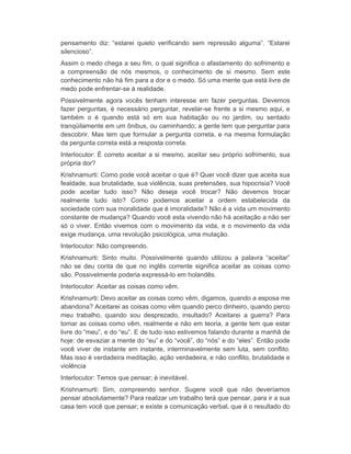 pensamento diz: “estarei quieto verificando sem repressão alguma”. “Estarei 
silencioso”. 
Assim o medo chega a seu fim, o qual significa o afastamento do sofrimento e 
a compreensão de nós mesmos, o conhecimento de si mesmo. Sem este 
conhecimento não há fim para a dor e o medo. Só uma mente que está livre de 
medo pode enfrentar-se à realidade. 
Possivelmente agora vocês tenham interesse em fazer perguntas. Devemos 
fazer perguntas, é necessário perguntar, revelar-se frente a si mesmo aqui, e 
também o é quando está só em sua habitação ou no jardim, ou sentado 
tranqüilamente em um ônibus, ou caminhando; a gente tem que perguntar para 
descobrir. Mas tem que formular a pergunta correta, e na mesma formulação 
da pergunta correta está a resposta correta. 
Interlocutor: É correto aceitar a si mesmo, aceitar seu próprio sofrimento, sua 
própria dor? 
Krishnamurti: Como pode você aceitar o que é? Quer você dizer que aceita sua 
fealdade, sua brutalidade, sua violência, suas pretensões, sua hipocrisia? Você 
pode aceitar tudo isso? Não deseja você trocar? Não devemos trocar 
realmente tudo isto? Como podemos aceitar a ordem estabelecida da 
sociedade com sua moralidade que é imoralidade? Não é a vida um movimento 
constante de mudança? Quando você esta vivendo não há aceitação a não ser 
só o viver. Então vivemos com o movimento da vida, e o movimento da vida 
exige mudança, uma revolução psicológica, uma mutação. 
Interlocutor: Não compreendo. 
Krishnamurti: Sinto muito. Possivelmente quando utilizou a palavra “aceitar” 
não se deu conta de que no inglês corrente significa aceitar as coisas como 
são. Possivelmente poderia expressá-lo em holandês. 
Interlocutor: Aceitar as coisas como vêm. 
Krishnamurti: Devo aceitar as coisas como vêm, digamos, quando a esposa me 
abandona? Aceitarei as coisas como vêm quando perco dinheiro, quando perco 
meu trabalho, quando sou desprezado, insultado? Aceitarei a guerra? Para 
tomar as coisas como vêm, realmente e não em teoria, a gente tem que estar 
livre do “meu”, e do “eu”. E de tudo isso estivemos falando durante a manhã de 
hoje: de esvaziar a mente do “eu” e do “você”, do “nós” e do “eles”. Então pode 
você viver de instante em instante, interminavelmente sem luta, sem conflito. 
Mas isso é verdadeira meditação, ação verdadeira, e não conflito, brutalidade e 
violência 
Interlocutor: Temos que pensar; é inevitável. 
Krishnamurti: Sim, compreendo senhor. Sugere você que não deveríamos 
pensar absolutamente? Para realizar um trabalho terá que pensar, para ir a sua 
casa tem você que pensar; e existe a comunicação verbal, que é o resultado do 
 
