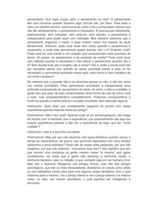 pensamento. Que lugar ocupa, pois, o pensamento na vida? O pensamento 
tem que funcionar quando fazemos algo. Escute isto, por favor. Para levar a 
cabo um trabalho técnico, para funcionar como o faz o computador mesmo que 
não tão eficientemente, o pensamento é necessário. É para pensar claramente, 
objetivamente, sem emoções, sem prejuízo, sem opinião; o pensamento é 
indispensável para poder atuar com claridade. Mas também sabemos que o 
pensamento engendra o medo, e esse mesmo medo nos impede de atuar 
eficazmente. Portanto, pode você atuar sem medo quando o pensamento é 
necessário, e pode este permanecer quieto quando não o é? Entende você? 
Pode você ter uma mente e um coração que compreendam este processo do 
temor, do prazer, do pensamento e da quietude da mente? Pode você atuar 
com reflexão quando é necessário e não utilizar o pensamento quando não o 
é? Sem dúvida tudo isto é singelo, não é assim? Isto é, pode a mente estar tão 
por completo atenta que quando se achar acordada pense e atue se for 
necessário e permaneça acordada nessa ação, sem dormir e sem trabalhar de 
um modo mecânico? 
De maneira que a questão não é se devemos pensar ou não, a não ser como 
nos manter acordados. Para permanecer acordados é indispensável essa 
profunda compreensão do pensamento do medo, do amor, o ódio e a solidão; a 
gente tem que estar de tudo comprometido nesta forma de vida tal como você 
o está, mas compreendendo-a completamente. Podemos compreendê-la a 
fundo só quando a mente está por completo acordada, sem distorção alguma. 
Interlocutor: Quer dizer que simplesmente reagimos de acordo com nossa 
experiência quando estamos frente ao perigo? 
Krishnamurti: Não o faz você? Quando você vê um animal perigoso, não reage 
de acordo com a memória, com a experiência, que possivelmente não seja sua 
própria experiência pessoal a não ser a experiência da raça, que diz: “tome 
cuidado”? 
Interlocutor: Isso é o que tinha na mente. 
Krishnamurti: Mas por que não atuamos com igual eficiência quando vemos o 
perigo do nacionalismo, da guerra, dos governos separados com seus direitos 
soberanos e seus exércitos? Estas são as coisas mais perigosas; por que não 
reagimos, por que não dizemos, “troquemos tudo isso”? Isto significa que tem 
que ocorrer uma mudança na gente mesmo nesse “si mesmo” que agora 
conhecemos- de modo que a gente não pertença a nenhuma nação, a 
nenhuma bandeira, país ou religião, e que, portanto seja um ser humano livre. 
Mas não o fazemos. Reagimos aos perigos físicos, mas não aos perigos 
psicológicos, que são os mais devastadores. Aceitamos as coisas como estão 
ou nos rebelamos contra elas para criar alguma utopia fantástica, com o qual 
voltamos para o mesmo. Ver o perigo interno e ver o perigo externo é a mesma 
coisa, ou seja, nos manter acordados, o qual significa ser inteligentes e 
sensíveis. 
 