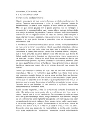 Ámsterdam, 10 de maio de 1969 
6. A TOTALIDADE DA VIDA 
Compreender a paixão sem motivo 
Alguém se pergunta por que os seres humanos em todo mundo carecem de 
paixão. Desejam veementemente o poder, a posição, diversas classes de 
entretenimento, tão sexual como religioso, e outras formas de sensualidade. 
Mas ao que parece poucos têm a paixão profunda que se consagra a 
compreender o processo total do viver, poucos são os que não dedicam toda 
sua energia à atividade fragmentária. O gerente de banco está tremendamente 
interessado em seu negócio bancário e o artista e o cientista estão entregues a 
seus próprios interesses especiais, mas aparentemente uma das coisas mais 
difíceis é ter uma paixão intensa e perdurável posta na compreensão da 
totalidade da vida. 
À medida que penetramos nesta questão do que constitui a compreensão total 
do viver, amar e morrer, necessitamos não só capacidade intelectual e intenso 
sentimento, a não ser muito mais que tudo isso, a grande energia que 
unicamente a paixão pode brindar. Tendo este problema enorme, complexo, 
sutil e muito profundo, devemos dedicar nossa total atenção que depois de 
tudo é paixão- para ver e descobrir por nós mesmos se houver outra maneira 
de viver por completo diferente da atual. Para compreender isto temos que 
entrar em várias questões, inquirir no processo da consciência, examinar tanto 
as capas superficiais como as profundas de nossa própria mente, e observar 
também a natureza da ordem, não só do externo, do social, mas também do 
interno. 
Temos que descobrir o sentido do viver, não lhe dar uma importância só 
intelectual, a não ser ver realmente o que significa viver. Deste modo temos 
que examinar a questão do que é o amor e o que significa. Tudo isto deve ser 
explorado no consciente e nos profundos e ocultos rincões da própria psique. 
Temos que nos perguntar o que é ordem, o que significa realmente viver, e se 
podemos viver uma vida de completo e total afeto, compaixão, ternura e amor. 
Também temos que descobrir por nós mesmos o significado dessa coisa 
extraordinária que chamamos morte. 
Esses não são fragmentos, a não ser o movimento completo, a totalidade da 
vida. Não poderemos compreender isto se o dividirmos em viver, amar e 
morrer, porque tudo é um só movimento. Para compreender este processo 
total, tem que haver energia, não só energia intelectual, mas também a energia 
de um sentir intenso, e isto implica ter essa paixão sem motivo que possa arder 
constantemente dentro de cada um. Como nossas mentes estão fragmentadas, 
é necessário investigar a questão do consciente e o inconsciente, porque ali 
começa toda divisão o “eu” e “o não eu”, o “você” e o “eu”, o “nós” e o “eles”. 
Enquanto exista esta separação na nacionalidade, a família, entre religiões 
com suas dependências possessivas separadas haverá indevidamente 
 
