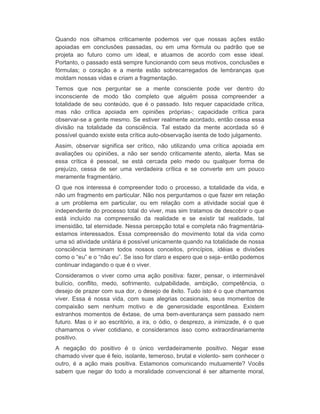 Quando nos olhamos criticamente podemos ver que nossas ações estão 
apoiadas em conclusões passadas, ou em uma fórmula ou padrão que se 
projeta ao futuro como um ideal, e atuamos de acordo com esse ideal. 
Portanto, o passado está sempre funcionando com seus motivos, conclusões e 
fórmulas; o coração e a mente estão sobrecarregados de lembranças que 
moldam nossas vidas e criam a fragmentação. 
Temos que nos perguntar se a mente consciente pode ver dentro do 
inconsciente de modo tão completo que alguém possa compreender a 
totalidade de seu conteúdo, que é o passado. Isto requer capacidade crítica, 
mas não crítica apoiada em opiniões próprias-; capacidade crítica para 
observar-se a gente mesmo. Se estiver realmente acordado, então cessa essa 
divisão na totalidade da consciência. Tal estado da mente acordada só é 
possível quando existe esta crítica auto-observação isenta de todo julgamento. 
Assim, observar significa ser crítico, não utilizando uma crítica apoiada em 
avaliações ou opiniões, a não ser sendo criticamente atento, alerta. Mas se 
essa crítica é pessoal, se está cercada pelo medo ou qualquer forma de 
prejuízo, cessa de ser uma verdadeira crítica e se converte em um pouco 
meramente fragmentário. 
O que nos interessa é compreender todo o processo, a totalidade da vida, e 
não um fragmento em particular. Não nos perguntamos o que fazer em relação 
a um problema em particular, ou em relação com a atividade social que é 
independente do processo total do viver, mas sim tratamos de descobrir o que 
está incluído na compreensão da realidade e se existir tal realidade, tal 
imensidão, tal eternidade. Nessa percepção total e completa não fragmentária-estamos 
interessados. Essa compreensão do movimento total da vida como 
uma só atividade unitária é possível unicamente quando na totalidade de nossa 
consciência terminam todos nossos conceitos, princípios, idéias e divisões 
como o “eu” e o “não eu”. Se isso for claro e espero que o seja- então podemos 
continuar indagando o que é o viver. 
Consideramos o viver como uma ação positiva: fazer, pensar, o interminável 
bulício, conflito, medo, sofrimento, culpabilidade, ambição, competência, o 
desejo de prazer com sua dor, o desejo de êxito. Tudo isto é o que chamamos 
viver. Essa é nossa vida, com suas alegrias ocasionais, seus momentos de 
compaixão sem nenhum motivo e de generosidade espontânea. Existem 
estranhos momentos de êxtase, de uma bem-aventurança sem passado nem 
futuro. Mas o ir ao escritório, a ira, o ódio, o desprezo, a inimizade, é o que 
chamamos o viver cotidiano, e consideramos isso como extraordinariamente 
positivo. 
A negação do positivo é o único verdadeiramente positivo. Negar esse 
chamado viver que é feio, isolante, temeroso, brutal e violento- sem conhecer o 
outro, é a ação mais positiva. Estamonos comunicando mutuamente? Vocês 
sabem que negar do todo a moralidade convencional é ser altamente moral, 
 