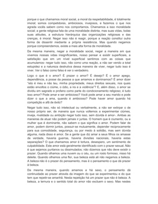 porque o que chamamos moral social, a moral da respeitabilidade, é totalmente 
imoral; somos competidores, ambiciosos, invejosos, e fazemos o que nos 
agrada vocês sabem como nos comportamos. Chamamos a isso moralidade 
social; a gente religiosa fala de uma moralidade distinta, mas suas vidas, todas 
suas atitudes, a estrutura hierárquica das organizações religiosas e das 
crenças, é imoral. Negar isso não é reagir, porque a reação constitui outra 
forma de dissentir mediante a própria resistência. Mas quando negamos 
porque compreendemos, existe a mais alta forma de moralidade. 
Da mesma maneira, negar a moralidade social, negar a maneira em que 
vivemos nossas vidas insignificantes, nosso pensar e existir superficiais, a 
satisfação que em um nível superficial sentimos com as coisas que 
acumulamos- negar tudo isso, não como uma reação, a não ser vendo a total 
estupidez e a natureza destrutiva dessa maneira de viver, negar tudo isso é 
viver. Ver o falso como falso é ver o verdadeiro. 
Logo o que é o amor? É prazer o amor? É desejo? É o amor apego, 
dependência, a posse da pessoa a que amamos e dominamos? É amor dizer 
“isto é meu e não teu, minha propriedade, meus direitos sexuais, nos quais 
estão envoltos o ciúme, o ódio, a ira e a violência”? E, além disso, o amor se 
dividiu em sagrado e profano como parte do condicionamento religioso; é tudo 
isso amor? Pode amar e ser ambicioso? Você pode amar a seu marido e pode 
dizer o que a ama, quando é ambicioso? Pode haver amor quando há 
competição e afã de êxito? 
Negar tudo isso, não só intelectual ou verbalmente, a não ser extirpar o de 
nosso próprio ser, de maneira que nunca voltemos a experimentar ciúmes, 
inveja, rivalidade ou ambição negar tudo isso, sem dúvida é amor-. Ambas as 
maneiras de atuar não podem jamais ir juntas. O homem que é ciumento, ou a 
mulher que é dominante, não sabem o que significa o amor. Podem falar de 
amor, podem dormir juntos, possuir-se mutuamente, depender reciprocamente 
para sua comodidade, segurança, ou por medo à solidão, mas sem dúvida 
alguma, nada disso é amor. Se a gente que diz amar a seus filhos os amasse 
de verdade, haveria guerras, haveria divisões nacionais, haveria estas 
separações? O que chamamos amor é tortura, desespero, um sentimento de 
culpabilidade. Este amor está geralmente identificado com o prazer sexual. Não 
é que sejamos puritanos ou dissimulados; não dizemos que não deve existir o 
prazer. Quando olhamos uma nuvem ou o céu, ou um rosto formoso, nisso há 
deleite. Quando olhamos uma flor, sua beleza está ali não negamos a beleza. 
A beleza não é o prazer do pensamento, mas é o pensamento o que dá prazer 
à beleza. 
Da mesma maneira, quando amamos e há sexo, o pensamento dá 
continuidade ao prazer através da imagem do que se experimentou e do que 
tem que repetir-se amanhã. Nesta repetição há um prazer que não é beleza. A 
beleza, a ternura e o sentido total do amor não excluem o sexo. Mas nestes 
 