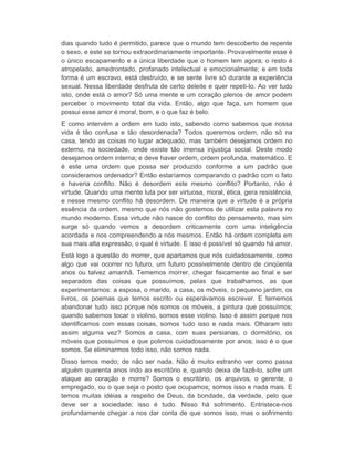 dias quando tudo é permitido, parece que o mundo tem descoberto de repente 
o sexo, e este se tornou extraordinariamente importante. Provavelmente esse é 
o único escapamento e a única liberdade que o homem tem agora; o resto é 
atropelado, amedrontado, profanado intelectual e emocionalmente; e em toda 
forma é um escravo, está destruído, e se sente livre só durante a experiência 
sexual. Nessa liberdade desfruta de certo deleite e quer repeti-lo. Ao ver tudo 
isto, onde está o amor? Só uma mente e um coração plenos de amor podem 
perceber o movimento total da vida. Então, algo que faça, um homem que 
possui esse amor é moral, bom, e o que faz é belo. 
E como intervém a ordem em tudo isto, sabendo como sabemos que nossa 
vida é tão confusa e tão desordenada? Todos queremos ordem, não só na 
casa, tendo as coisas no lugar adequado, mas também desejamos ordem no 
externo, na sociedade, onde existe tão imensa injustiça social. Deste modo 
desejamos ordem interna; e deve haver ordem, ordem profunda, matemático. E 
é este uma ordem que possa ser produzido conforme a um padrão que 
consideramos ordenador? Então estaríamos comparando o padrão com o fato 
e haveria conflito. Não é desordem este mesmo conflito? Portanto, não é 
virtude. Quando uma mente luta por ser virtuosa, moral, ética, gera resistência, 
e nesse mesmo conflito há desordem. De maneira que a virtude é a própria 
essência da ordem, mesmo que nós não gostemos de utilizar esta palavra no 
mundo moderno. Essa virtude não nasce do conflito do pensamento, mas sim 
surge só quando vemos a desordem criticamente com uma inteligência 
acordada e nos compreendendo a nós mesmos. Então há ordem completa em 
sua mais alta expressão, o qual é virtude. E isso é possível só quando há amor. 
Está logo a questão do morrer, que apartamos que nós cuidadosamente, como 
algo que vai ocorrer no futuro, um futuro possivelmente dentro de cinqüenta 
anos ou talvez amanhã. Tememos morrer, chegar fisicamente ao final e ser 
separados das coisas que possuímos, pelas que trabalhamos, as que 
experimentamos: a esposa, o marido, a casa, os móveis, o pequeno jardim, os 
livros, os poemas que temos escrito ou esperávamos escrever. E tememos 
abandonar tudo isso porque nós somos os móveis, a pintura que possuímos; 
quando sabemos tocar o violino, somos esse violino. Isso é assim porque nos 
identificamos com essas coisas, somos tudo isso e nada mais. Olharam isto 
assim alguma vez? Somos a casa, com suas persianas, o dormitório, os 
móveis que possuímos e que polimos cuidadosamente por anos; isso é o que 
somos. Se eliminarmos todo isso, não somos nada. 
Disso temos medo; de não ser nada. Não é muito estranho ver como passa 
alguém quarenta anos indo ao escritório e, quando deixa de fazê-lo, sofre um 
ataque ao coração e morre? Somos o escritório, os arquivos, o gerente, o 
empregado, ou o que seja o posto que ocupamos; somos isso e nada mais. E 
temos muitas idéias a respeito de Deus, da bondade, da verdade, pelo que 
deve ser a sociedade; isso é tudo. Nisso há sofrimento. Entristece-nos 
profundamente chegar a nos dar conta de que somos isso, mas o sofrimento 
 
