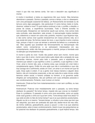 maior é que não nos damos conta. Ver isso e descobrir seu significado é 
morrer. 
A morte é inevitável, e todos os organismos têm que morrer. Mas tememos 
abandonar o passado. Somos o passado, somos o tempo, a dor e o desespero, 
com uma percepção ocasional de beleza, um florescimento de bondade ou de 
ternura como algo passageiro, não perdurável. E como temos medo à morte, 
dizemos: voltarei a viver? O qual implica continuar a luta, o conflito, a desdita, a 
posse de coisas, a experiência acumulada. Todo o Oriente acredita na 
reencarnação. Desejamos ver reencarnar aquilo que somos, mas somos toda 
esta confusão, esta desordem, este enredo. A reencarnação implica também 
que voltaremos a nascer em outra vida; portanto, importa o que façamos hoje, 
e não como vamos viver quando renascermos em nossa próxima vida, se é 
que existe tal coisa. Se formos nascer de novo, o que importa é como vivemos 
hoje, porque o hoje é o que vai semear a semente da beleza ou a semente da 
dor. Mas aqueles que acreditam tão fervorosamente na reencarnação não 
sabem como comportar-se; e se estivessem interessados em seu 
comportamento, então não lhes preocuparia o manhã, porque a bondade está 
na atenção que emprestemos hoje. 
O morrer é parte do viver. Vocês não podem amar sem morrer, morrer para 
tudo o que não é amor, morrer para todos quão ideais são a projeção de suas 
demandas internas, morrer para todo o passado, para a experiência, de 
maneira que saibam o que significa o amor, e, portanto, o que significa o viver. 
Viver, amar e morrer são, pois, a mesma coisa, que consiste em viver total e 
completamente agora. Então há uma ação que não é contraditória e que não 
traz consigo dor e sofrimento; existe um viver, um amar e um morrer em que há 
ação. Essa ação é ordem. E se a gente viver dessa maneira e alguém deve 
fazê-lo, não em momentos ocasionais, a não ser cada dia e cada minuto- então 
teremos ordem social, e haverá unidade no homem, e os governos serão 
dirigidos por computadores, não por políticos com suas ambições pessoais e 
seu condicionamento. Portanto, viver é amar e é morrer. 
Interlocutor: Pode-se ficar livre instantaneamente e viver sem conflitos, ou isso 
toma tempo? 
Krishnamurti: Pode-se viver imediatamente sem o passado, ou toma tempo 
desfazer do passado? Se tomar tempo, impede isto que viva-se no imediato? 
Esse é o problema. O passado é como uma cova escondida, como um porão 
onde você guarda o vinho se é que tem vinho. Toma tempo estar livre disso? O 
que está envolto no fato de tomar tempo? que é ao que estamos acostumados. 
Alguém se diz a si mesmo: “tomarei tempo; a virtude é uma coisa que tem que 
ser adquirida, que deve ser praticada dia após dia; desfar-me-ei de meu ódio, 
de minha violência, gradualmente, pouco a pouco”; a isto é ao que estamos 
acostumados, este é nosso condicionamento. Assim é que nos perguntamos se 
for possível nos desfazer do passado gradualmente, o qual implica tempo. Isto 
 