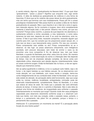é, sendo violento, digo-me: “gradualmente me liberarei disto”. O que quer dizer 
“gradualmente”, “passo a passo”? Significa que enquanto isso, sigo sendo 
violento. A idéia de desfazer-se gradualmente da violência é uma forma de 
hipocrisia. É óbvio que se for violento não posso deixar de sê-lo gradualmente, 
mas sim tenho que terminar com isso imediatamente. Posso pôr fim a coisas 
psicológicas imediatamente? Não posso fazê-lo se aceitar a idéia de me liberar 
gradualmente do passado. Mas o que importa é ver o fato tal e como é agora, 
sem distorção alguma. Se for ciumento e invejoso, devo vê-lo completamente 
mediante a observação total, e não parcial. Observo meu ciúme, por que sou 
ciumento? Porque estou sozinho, a pessoa da qual dependo me abandonou e 
subitamente enfrento a minha vacuidade, a meu isolamento, e como estou 
temeroso de tudo isso, dependo de você. E se você me abandona, sinto ira, 
ciúmes. O fato é que estou triste, necessito companhia, necessito alguém que 
cozinhe para mim, que me console que me proporcione prazer sexual, etc.; e 
tudo isso se deve a que basicamente estou sozinho. Por isso sou ciumento. 
Posso compreender esta solidão no ato? Posso compreendê-la só se a 
observar, se não fugir, se posso observá-la criticamente, com inteligência 
acordada, sem procurar desculpas, sem tratar de encher o vazio ou de 
encontrar uma nova companhia A fim de observar isso, tem que haver 
liberdade, e quando há liberdade para olhar, estou livre do ciúme. De maneira 
que a percepção, a total observação do ciúme e a liberação dele não depende 
do tempo, mas sim de emprestar atenção completa, de dar-se conta com 
objetividade crítica, observando sem eleição alguma, instantaneamente, todas 
as coisas conforme surgem. Então há liberdade não no futuro, a não ser agora-daquilo 
que chamamos ciúmes. 
Isto se aplica igualmente à violência, à ira e a qualquer outro hábito, seja o de 
fumar, o de ingerir bebidas ou aos hábitos sexuais. Se os observarmos com 
muita atenção, em sua totalidade, com nossa mente e coração, damo-nos 
conta inteligentemente de seu conteúdo total; então há liberdade. Uma vez que 
este estado de atenção, de percepção alerta está funcionando, algo que surge 
então ira, ciúmes, violência, brutalidade, ambigüidades, inimizade- pode ser 
observada instantaneamente, completamente. Nisso há liberdade, e a coisa 
que estava ali deixa de estar. De modo que o passado não será eliminado 
através do tempo. O tempo não é o caminho à liberdade. Não é esta idéia do 
gradual uma forma de indolência, de incapacidade para enfrentar o passado 
instantaneamente no momento que surge? Quando vocês têm essa prodigiosa 
capacidade para observá-lo claramente conforme surge e o observam com 
toda sua mente, com todo seu coração, então o passado cessa, portanto, o 
tempo e o pensamento não põem fim ao passado, porque o tempo e o 
pensamento são o passado. 
Interlocutor: É o pensamento um movimento da mente? É a percepção alerta 
função de uma mente quieta? 
 
